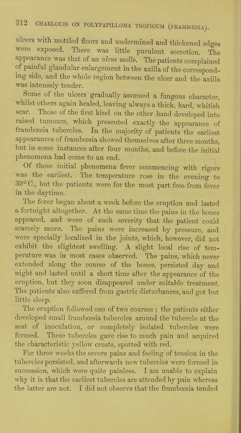 ulcers with mottled floors and undermined and thickened edges were exposed. There was little purulent secretion. The appearance was that of an ulcus molle. The patients complained ot painful glandular enlargement in the axilla of the correspond- ing side, and the whole region between the ulcer and the axilla was intensely tender. Some of the ulcers gradually assumed a fungous character, whilst others again healed, leaving always a thick, hard, whitish scai. Those of the first kind on the other hand developed into raised tumours, which presented exactly the appearance of framboesia tubercles. In the majority of patients the earliest appearances of framboesia showed themselves after three months, but in some instances after four months, and before the initial phenomena had come to an end. Of these initial phenomena fever commencing with rigors was the earliest. The temperature rose in the evening to o9 C., but the patients were for the most part free from fever in the daytime. The fever began about a week before the eruption and lasted a fortnight altogether. At the same time the pains in the bones appeared, and were of such severity that the patient could scarcely move. The pains were increased by pressure, and were specially localized in the joints, which, however, did not exhibit the slightest swelling. A slight local rise of tem- perature was in most cases observed. The pains, which never extended along the course of the bones, persisted day and night and lasted until a short time after the appearance of the eruption, but they soon disappeared under suitable treatment. The patients also suffered from gastric disturbances, and got but little sleep. The eruption followed one of two courses ; the patients either developed small framboesia tubercles around the tubercle at the seat of inoculation, or completely isolated tubercles were formed. These tubercles gave rise to much pain and acquired the characteristic yellow crusts, spotted with red. For three weeks the severe pains and feeling of tension in the tubercles persisted, and afterwards new tubercles were formed in succession, which were quite painless. I am unable to explain why it is that the earliest tubercles are attended by pain whereas the latter are not. I did not observe that the framboesia tended