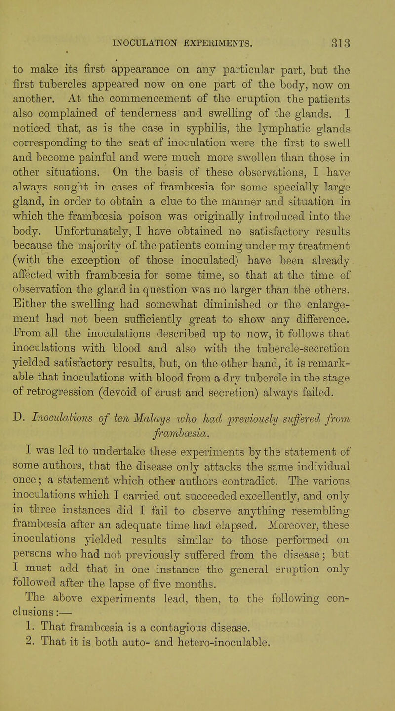 to make its first appearance on any particular part, but the first tubercles appeared now on one part of the body, now on another. At the commencement of the eruption the patients also complained of tenderness and swelling of the glands. I noticed that, as is the case in syphilis, the lymphatic glands corresponding to the seat of inoculation were the first to swell and become painful and were much more swollen than those in other situations. On the basis of these observations, I have always sought in cases of framboesia for some specially large gland, in order to obtain a clue to the manner and situation in which the framboesia poison was originally introduced into the body. Unfortunately, I have obtained no satisfactory results because the majority of the patients coming under my treatment (with the exception of those inoculated) have been already affected with framboesia for some time, so that at the time of observation the gland in question was no larger than the others. Either the swelling had somewhat diminished or the enlarge- ment had not been sufficiently great to show any difference. From all the inoculations described up to now, it follows that inoculations with blood and also with the tubercle-secretion yielded satisfactory results, but, on the other hand, it is remark- able that inoculations with blood from a dry tubercle in the stage of retrogression (devoid of crust and secretion) always failed. D. Inoculations of ten Malays who had previously suffered from framboesia. I was led to undertake these experiments by the statement of some authors, that the disease only attacks the same individual once; a statement which other authors contradict. The various inoculations which I carried out succeeded excellently, and only in three instances did I fail to observe anything resembling frambcesia after an adequate time had elapsed. Moreover, these inoculations yielded results similar to those performed on persons who had not previously suffered from the disease; but I must add that in one instance the general eruption only followed after the lapse of five months. The above experiments lead, then, to the following con- clusions :— 1. That frambcesia is a contagious disease. 2. That it is both auto- and hetero-inoculable.