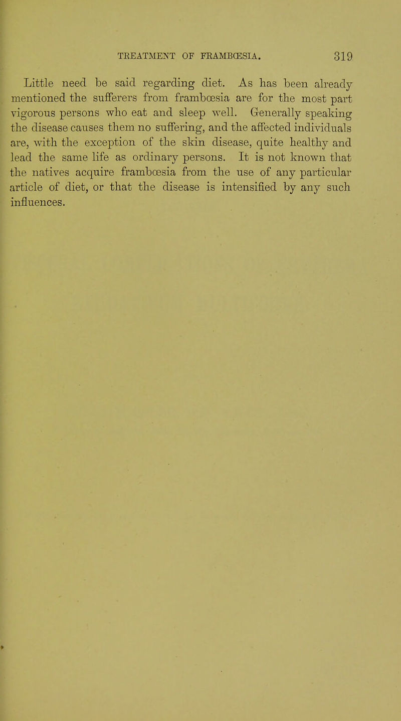 Little need be said regarding diet. As has been already mentioned the sufferers from framboesia are for the most part vigorous persons who eat and sleep well. Generally speaking the disease causes them no suffering, and the affected individuals are, with the exception of the skin disease, quite healthy and lead the same life as ordinary persons. It is not known that the natives acquire framboesia from the use of any particular article of diet, or that the disease is intensified by any such influences.