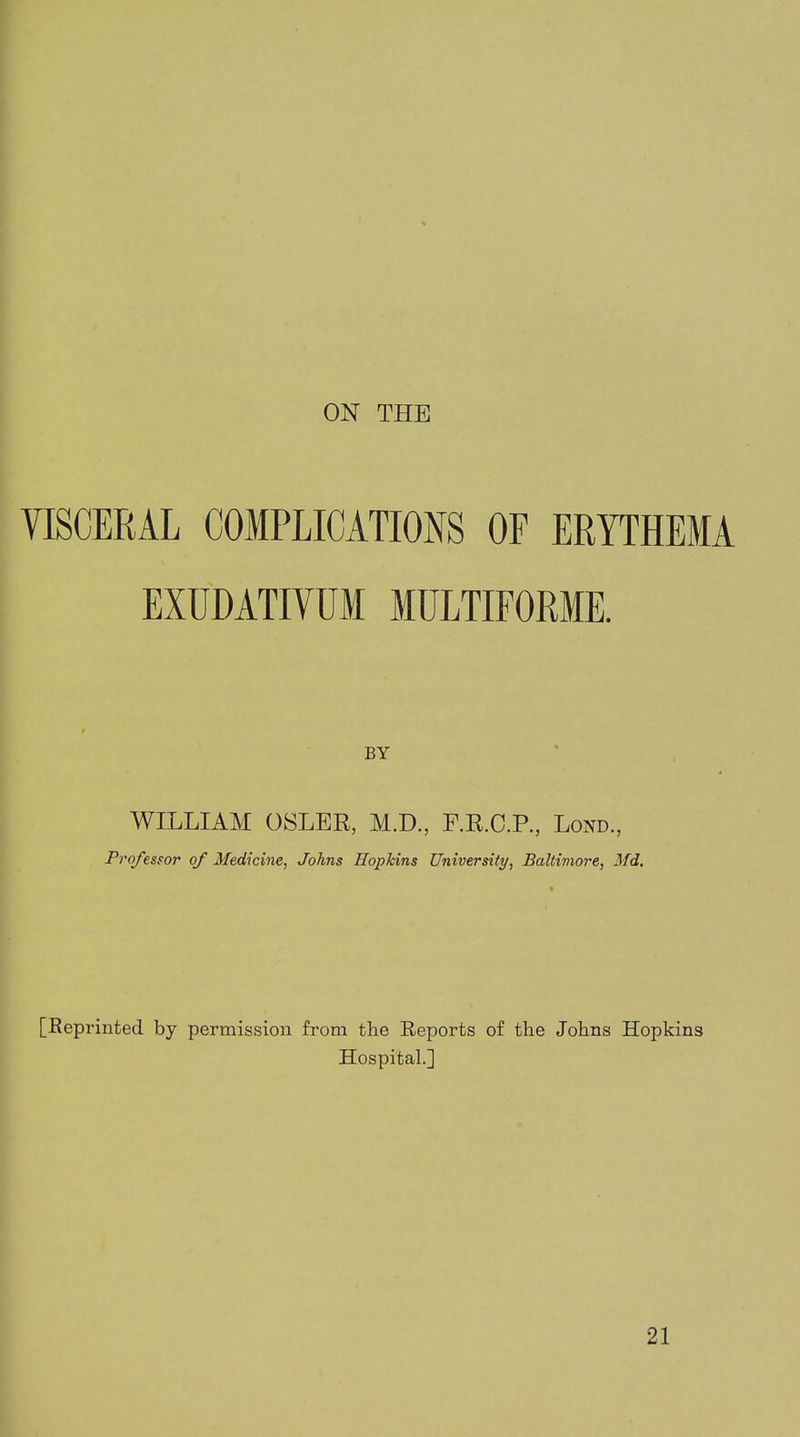 ON THE VISCERAL COMPLICATIONS OF ERYTHEMA EXUDATIVUM MULTIFORME. BY WILLIAM OSLER, M.D., F.R.C.P., Lond, Professor of Medicine, Johns Hopkins University, Baltimore, Md, [Reprinted by permission from the Reports of the Johns Hopkins Hospital.] 21