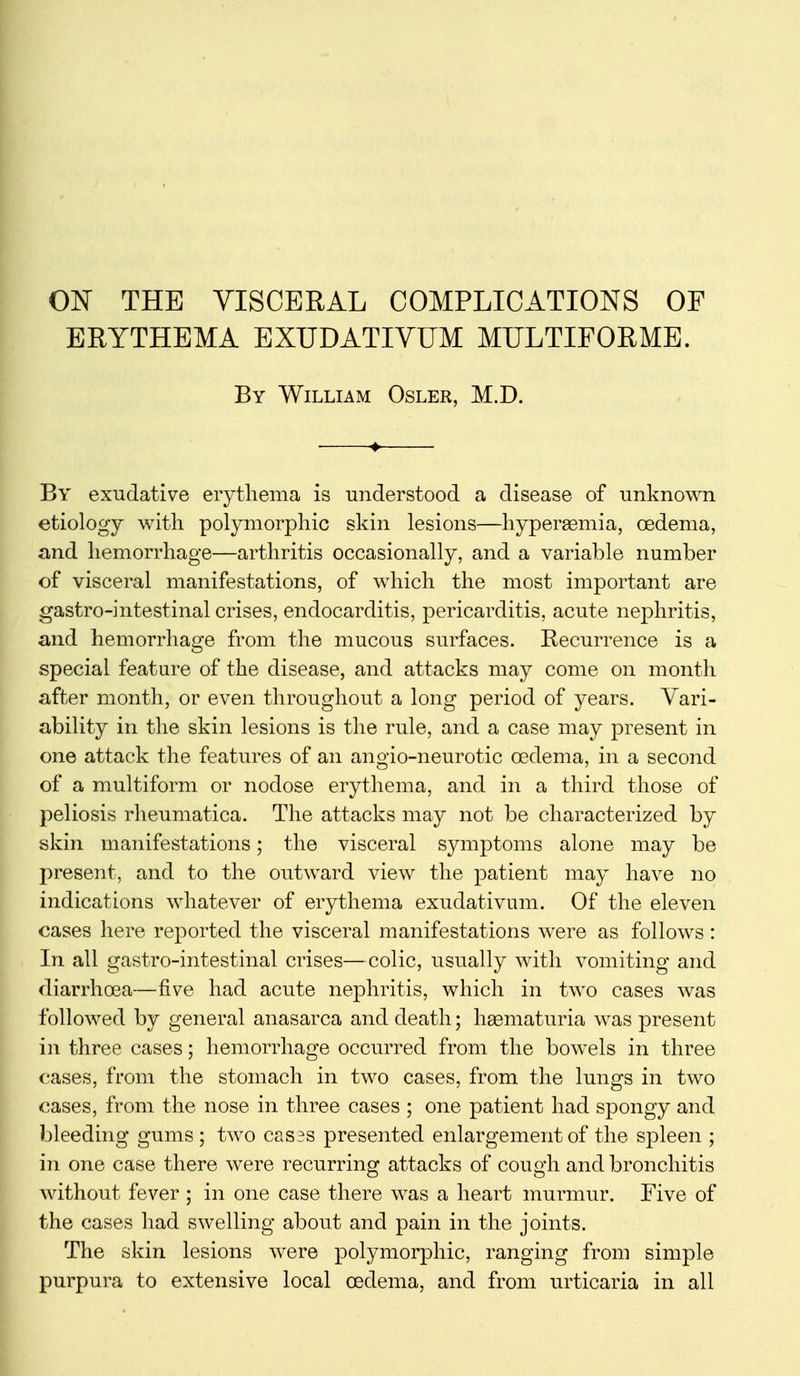 ON THE VISCERAL COMPLICATIONS OF ERYTHEMA EXUDATIVUM MULTIFORME. By William Osler, M.D. 4 By exudative erythema is understood a disease of unknown etiology with polymorphic skin lesions—hyperaemia, oedema, and hemorrhage—arthritis occasionally, and a variable number of visceral manifestations, of which the most important are gastro-intestinal crises, endocarditis, pericarditis, acute nephritis, and hemorrhage from the mucous surfaces. Recurrence is a special feature of the disease, and attacks may come on month after month, or even throughout a long period of years. Vari- ability in the skin lesions is the rule, and a case may present in one attack the features of an angio-neurotic oedema, in a second of a multiform or nodose erythema, and in a third those of peliosis rheumatica. The attacks may not be characterized by skin manifestations; the visceral symptoms alone may be present, and to the outward view the patient may have no indications whatever of erythema exudativum. Of the eleven cases here reported the visceral manifestations were as follows: In all gastro-intestinal crises—colic, usually with vomiting and diarrhoea—five had acute nephritis, which in two cases was followed by general anasarca and death; hsematuria was present in three cases; hemorrhage occurred from the bowels in three cases, from the stomach in two cases, from the lungs in two cases, from the nose in three cases ; one patient had spongy and bleeding gums; two cases presented enlargement of the spleen ; in one case there were recurring attacks of cough and bronchitis without fever ; in one case there was a heart murmur. Five of the cases had swelling about and pain in the joints. The skin lesions were polymorphic, ranging from simple purpura to extensive local oedema, and from urticaria in all