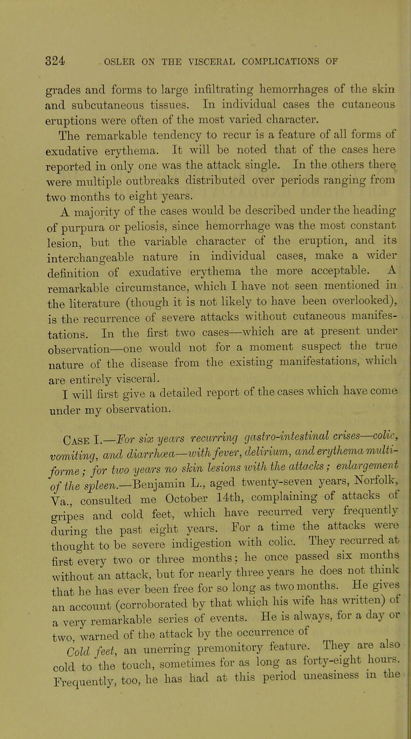 grades and forms to large infiltrating hemorrhages of the skin and subcutaneous tissues. In individual cases the cutaneous eruptions were often of the most varied character. The remarkable tendency to recur is a feature of all forms of exudative erythema. It will be noted that of the cases here reported in only one was the attack single. In the others there were multiple outbreaks distributed over periods ranging from two months to eight years. A majority of the cases would be described under the heading of purpura or peliosis, since hemorrhage was the most constant lesion, but the variable character of the eruption, and its interchangeable nature in individual cases, make a wider definition of exudative erythema the more acceptable. A remarkable circumstance, which I have not seen mentioned in the literature (though it is not likely to have been overlooked), is the recurrence of severe attacks without cutaneous manifes- tations. In the first two cases—which are at present under observation—one would not for a moment suspect the tiue nature of the disease from the existing manifestations, which are entirely visceral. I will first give a detailed report of the cases which have come under my observation. CaSe I. For six years recurring gastro-intestinal crises—colic, vomiting, and diarrhoea—with fever, delirium, and erythema multi- forme ; for two years no shin lesions ivith the attacks; enlargement of the spleen.—Benjamin L., aged twenty-seven years, Norfolk,^ Va., consulted me October 14th, complaining of attacks of gripes and cold feet, which have recurred very frequently during the past eight years. For a time the attacks were thought to be severe indigestion with colic. They recui red at first every two or three months; he once passed six months without an attack, but for nearly three years he does not think that he has ever been free for so long as two months. He gives an account (corroborated by that which his wife has written) of a very remarkable series of events. He is always, for a day or two, warned of the attack by the occurrence of Cold feet, an unerring premonitory feature. They are also cold to the touch, sometimes for as long as forty-eight hours. Frequently, too, he has liad at this period uneasiness in the