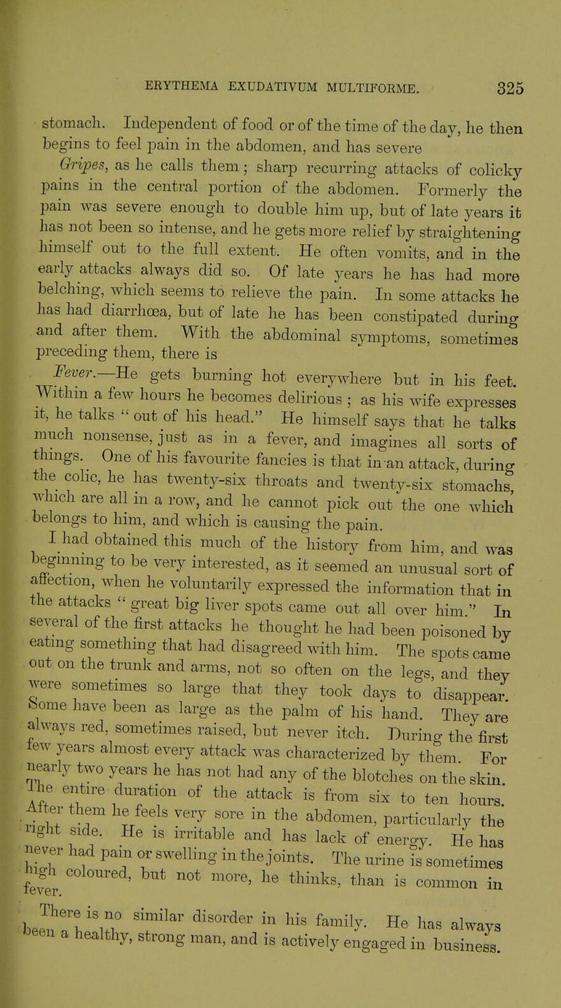 stomach. Independent of food or of the time of the day, he then begins to feel pain in the abdomen, and has severe Gripes, as he calls them; sharp recurring attacks of colicky pains in the central portion of the abdomen. Formerly the pain w as severe enough to double him up, but of late years it has not been so intense, and he gets more relief by straightening himself out to the full extent. He often vomits, and in the early attacks always did so. Of late years he has had more belching, which seems to relieve the ]^ain. In some attacks he has had diarrhoea, but of late he has been constipated during and after them. With the abdominal symptoms, sometimes preceding them, there is Fever. He gets burning hot everywhere but in his feet. Within a few hours he becomes delirious ; as his wife expresses it, he talks “ out of his head.” He himself says that he talks much nonsense, just as in a fever, and imagines all sorts of things.. One of Ins favourite fancies is that in an attack, during the colic, he has twenty-six throats and twenty-six stomachs, which are all m a row, and he cannot pick out the one which belongs to him, and which is causing the pain. I had obtained this much of the history from him, and was beginning to be very interested, as it seemed an unusual sort of affection, when he voluntarily expressed the information that in the attacks “ great big liver spots came out all over him ” In several of the first attacks he thought he had been poisoned by eating something that had disagreed with him. The spots came out on the trunk and arms, not so often on the legs, and they were sometimes so large that they took days to disappear, borne have been as large as the palm of his hand. They are always red, sometimes raised, but never itch. During the first e ears almost every attack was characterized by them For nearly two years he has not had any of the blotches on the skin Aft Ti, ?ti°n °f th6 attack is from six *0 ton hours After them lie feels very sore in the abdomen, particularly the light side. He is irritable and has lack of energy He has never had pain or swelling in the joints. The urine is sometimes W ’ mOTe’ lle thinks’ than is common in bee^Tbifti0 Si“ilar di801'd® “ llis. family- He has always a ly, s long man, and is actively engaged in business.