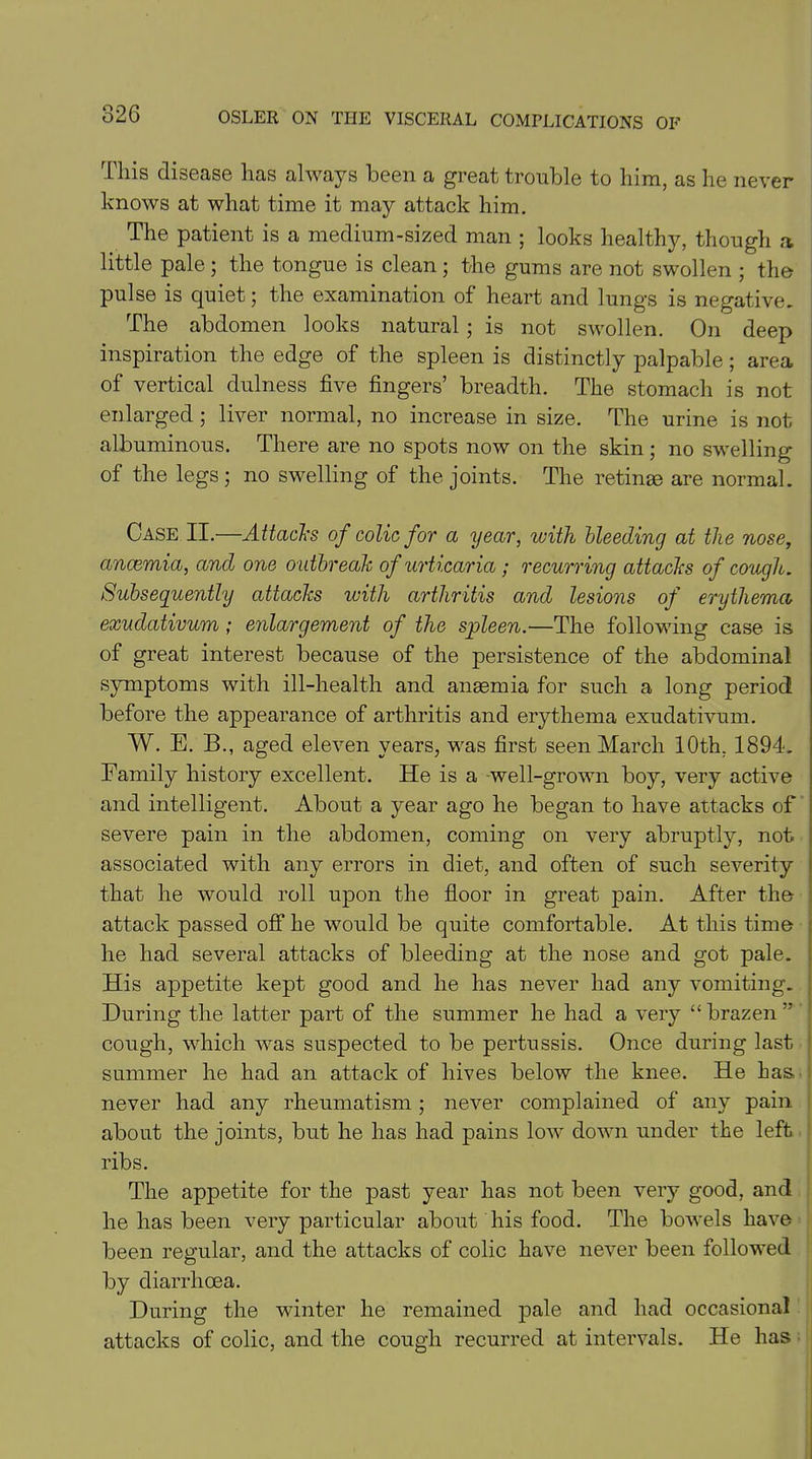 This disease has always been a great trouble to him, as he never knows at what time it may attack him. The patient is a medium-sized man ; looks healthy, though a little pale ; the tongue is clean ; the gums are not swollen ; the pulse is quiet; the examination of heart and lungs is negative. The abdomen looks natural; is not swollen. On deep inspiration the edge of the spleen is distinctly palpable; area of vertical dulness five fingers’ breadth. The stomach is not enlarged; liver normal, no increase in size. The urine is not albuminous. There are no spots now on the skin; no swelling of the legs; no swelling of the joints. The retinae are normal. Case II.—Attacks of colic for a year, with bleeding at the nose, ancemia, and one outbreak of urt icaria ; recurring attacks of cough. Subsequently attacks with arthritis and lesions of erythema exudativum ; enlargement of the spleen.—The following case is of great interest because of the persistence of the abdominal symptoms with ill-health and anaemia for such a long period before the appearance of arthritis and erythema exudativum. W. E. B., aged eleven years, was first seen March 10th, 1894. Family history excellent. He is a well-grown boy, very active and intelligent. About a year ago he began to have attacks of severe pain in the abdomen, coming on very abruptly, not associated with any errors in diet, and often of such severity that he would roll upon the floor in great pain. After the attack passed off he would be quite comfortable. At this time he had several attacks of bleeding at the nose and got pale. His appetite kept good and he has never had any vomiting. During the latter part of the summer he had a very “ brazen ” cough, which was suspected to be pertussis. Once during last summer he had an attack of hives below the knee. He has, never had any rheumatism ; never complained of any pain about the joints, but he has had pains low down under the left ribs. The appetite for the past year has not been very good, and he has been very particular about his food. The bowels have been regular, and the attacks of colic have never been followed by diarrhoea. During the winter he remained pale and had occasional attacks of colic, and the cough recurred at intervals. He has
