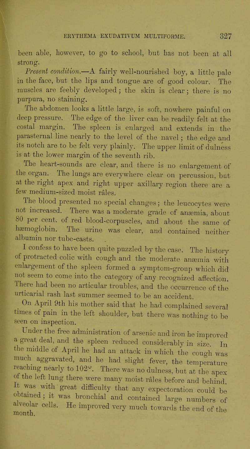 been able, however, to go to school, but bas not been at all strong. Present condition.—A fairly well-nourished boy, a little pale in the face, but the lips and tongue are of good colour. The muscles are feebly developed; the skin is clear; there is no purpura, no staining. The abdomen looks a little large, is soft, nowhere painful on deep pressure. The edge of the liver can be readily felt at the costal margin. The spleen is enlarged and extends in the parasternal line nearly to the level of the navel; the edge and its notch are to be felt very plainly. The upper limit of dulness is at the lower margin of the seventh rib. The heart-sounds are clear, and there is no enlargement of the organ. The lungs are everywhere clear on percussion, but at the right apex and right upper axillary region there are a few medium-sized moist rales. the blood presented no special changes; the leucocytes were not increased. There was a moderate grade of anaemia, about 80 per cent, of red blood-corpuscles, and about the same of haemoglobin. The urine was clear, and contained neither albumin nor tube-casts. I confess to have been quite puzzled by the case. The history of protracted colic with cough and the moderate anaemia with enlargement of the spleen formed a symptom-group which did not seem to come into the category of any recognized affection. There had been no articular troubles, and the occurrence of the urticarial rash last summer seemed to be an accident. _ 0n APril his mother said that he had complained several times of pain in the left shoulder, but there was nothing to be seen on inspection. Under the free administration of arsenic and iron he improved a gieat deal, and the spleen reduced considerably in size. In the middle of April he had an attack in which the cough was much aggravated, and he had slight fever, the temperature reaching nearly to 102 A There was no dulness, but at the apex of the left lung there were many moist rales before and behind. It was with great difficulty that any expectoration could be obtained ; it was bronchial and contained large numbers of alveolar cells. He improved very much towards the end of the