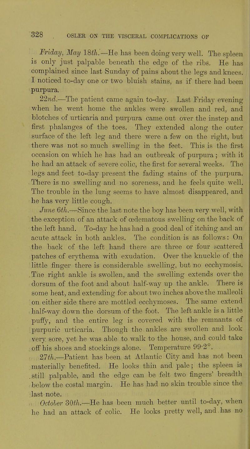 Friday, May 18th.—He has been doing very well. The spleen is only just palpable beneath the edge of the ribs. He has complained since last Sunday of pains about the legs and knees. I noticed to-day one or two bluish stains, as if there had been purpura. 22iid.—The patient came again to-day. Last Frida}^ evening when he went home the ankles were swollen and red, and blotches of urticaria and purpura came out over the instep and first phalanges of the toes. They extended along the outer surface of the left leg and there were a few on the right, but there was not so much swelling in the feet. This is the first occasion on which he has had an outbreak of purpura ; with it he had an attack of severe colic, the first for several weeks. The legs and feet to-day present the fading stains of the purpura. There is no swelling and no soreness, and he feels quite well. The trouble in the lung seems to have almost disappeared, and he has very little cough. June 6th.—Since the last note the boy has been very well, with the exception of an attack of oedematous swelling on the back of the left hand. To-day he has had a good deal of itching and an acute attack in both ankles. The condition is as follows: On the back of the left hand there are three or four scattered patches of erythema with exudation. Over the knuckle of the little finger there is considerable swelling, but no ecchymosis. The right ankle is swollen, and the swelling extends over the dorsum of the foot and about half-way up the ankle. There is some heat, and extending for about two inches above the malleoli on either side there are mottled eccliymoses. The same extend half-way down the dorsum of the foot. The left ankle is a little puffy, and the entire leg is covered with the remnants of purpuric urticaria. Though the ankles are swollen and look very sore, yet he was able to walk to the house, and could take off his shoes and stockings alone. Temperature Q^0. 2 7th.—Patient has been at Atlantic City and has not been materially benefited. He looks thin and pale; the spleen is still palpable, and the edge can be felt two fingers’ breadth below the costal margin. He has had no skin trouble since the last note. October 30th.—He has been much better until to-day, when he had an attack of colic. He looks pretty well, and has no