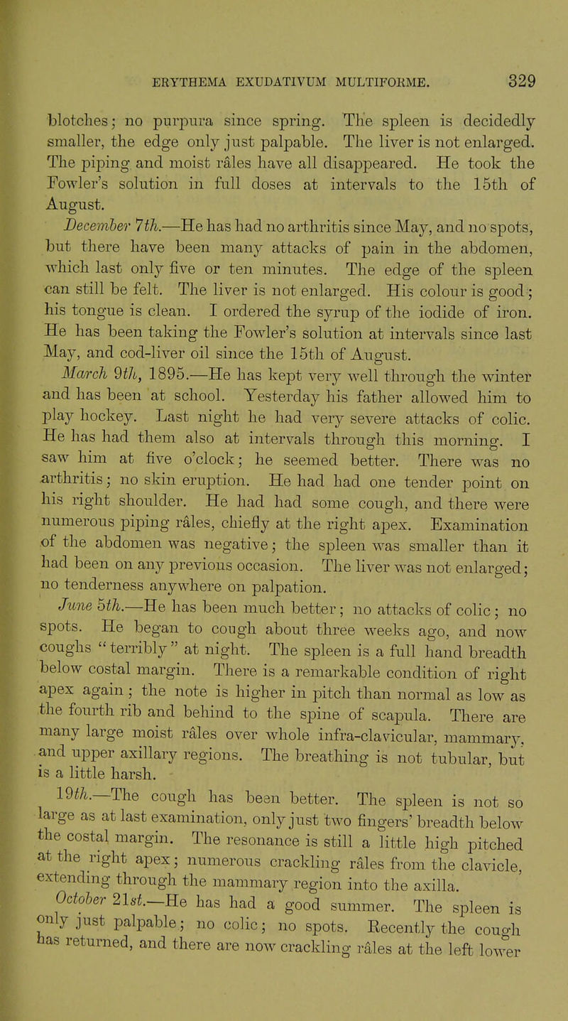 blotches; no purpura since spring. The spleen is decidedly smaller, the edge only just palpable. The liver is not enlarged. The piping and moist rales have all disappeared. He took the Fowler’s solution in full doses at intervals to the 15tli of August. December 7 th.—He has had no arthritis since May, and no spots, but there have been many attacks of pain in the abdomen, which last only five or ten minutes. The edge of the spleen can still be felt. The liver is not enlarged. His colour is good ; his tongue is clean. I ordered the syrup of the iodide of iron. He has been taking the Fowler’s solution at intervals since last May, and cod-liver oil since the 15th of August. March 9th, 1895.—He has kept very well through the winter and has been at school. Yesterday his father allowed him to play hockey. Last night he had very severe attacks of colic. He has had them also at intervals through this morning. I saw him at five o’clock; he seemed better. There was no arthritis; no skin eruption. He had had one tender point on his right shoulder. He had had some cough, and there were numerous piping rales, chiefly at the right apex. Examination of the abdomen was negative; the spleen was smaller than it had been on any previous occasion. The liver was not enlarged; no tenderness anywhere on palpation. June 5th.—He has been much better; no attacks of colic ; no spots. He began to cough about three weeks ago, and now coughs “ terribly” at night. The spleen is a full hand breadth below costal margin. There is a remarkable condition of right apex again; the note is higher in pitch than normal as low as the fourth rib and behind to the spine of scapula. There are many large moist rales over whole infra-clavicular, mammary. and upper axillary regions. The breathing is not tubular, but is a little harsh. 19th. The cough has been better. The spleen is not so large as at last examination, only just two fingers’ breadth below the costal margin. The resonance is still a little high pitched at the right apex; numerous crackling rales from the clavicle, extending through the mammary region into the axilla. October 21st. He has had a good summer. The spleen is eny just palpable; no colic; no spots. Recently the couo-h as returned, and there are now crackling rales at the left lower