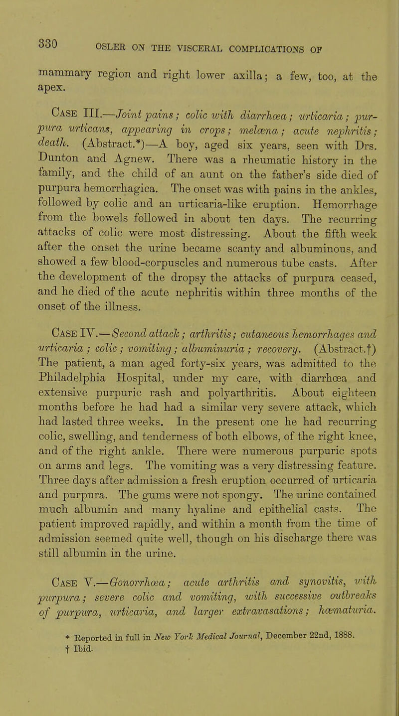 mammary region and right lower axilla; a few, too, at the apex. Case III.—Joint pains; colic with diarrhoea; urticaria; pur- pura urticant, appearing in crops; melcena; acute nephritis; death. (Abstract.*)—A boy, aged six years, seen with Drs. Dunton and Agnew. There was a rheumatic history in the family, and the child of an aunt on the father’s side died of purpura hemorrhagica. The onset was with pains in the ankles, followed by colic and an urticaria-like eruption. Hemorrhage from the bowels followed in about ten days. The recurring attacks of colic were most distressing. About the fifth week after the onset the urine became scanty and albuminous, and showed a few blood-corpuscles and numerous tube casts. After the development of the dropsy the attacks of purpura ceased, and he died of the acute nephritis within three months of the onset of the illness. Case IY.—Second attack; arthritis; cutaneous hemomdiages and urticaria ; colic; vomiting; albuminuria; recovery. (Abstract, f) The patient, a man aged forty-six years, was admitted to the Philadelphia Hospital, under my care, with diarrhoea and extensive purpuric rash and polyarthritis. About eighteen months before he had had a similar very severe attack, which had lasted three weeks. In the present one he had recurring colic, swelling, and tenderness of both elbows, of the right knee, and of the right ankle. There were numerous purpuric spots on arms and legs. The vomiting was a very distressing feature. Three days after admission a fresh eruption occurred of urticaria and purpura. The gums were not spongy. The urine contained much albumin and many hyaline and epithelial casts. The patient improved rapidly, and within a month from the time of admission seemed quite well, though on his discharge there was still albumin in the urine. Case V.—Gonorrhoea; acute arthritis and synovitis, with purpura; severe colic and vomiting, with successive outbreaks of purpura, urticaria, and larger extravasations; hcematuria. * Reported in full in New York Medical Journal, December 22nd, 1888. t Ibid.
