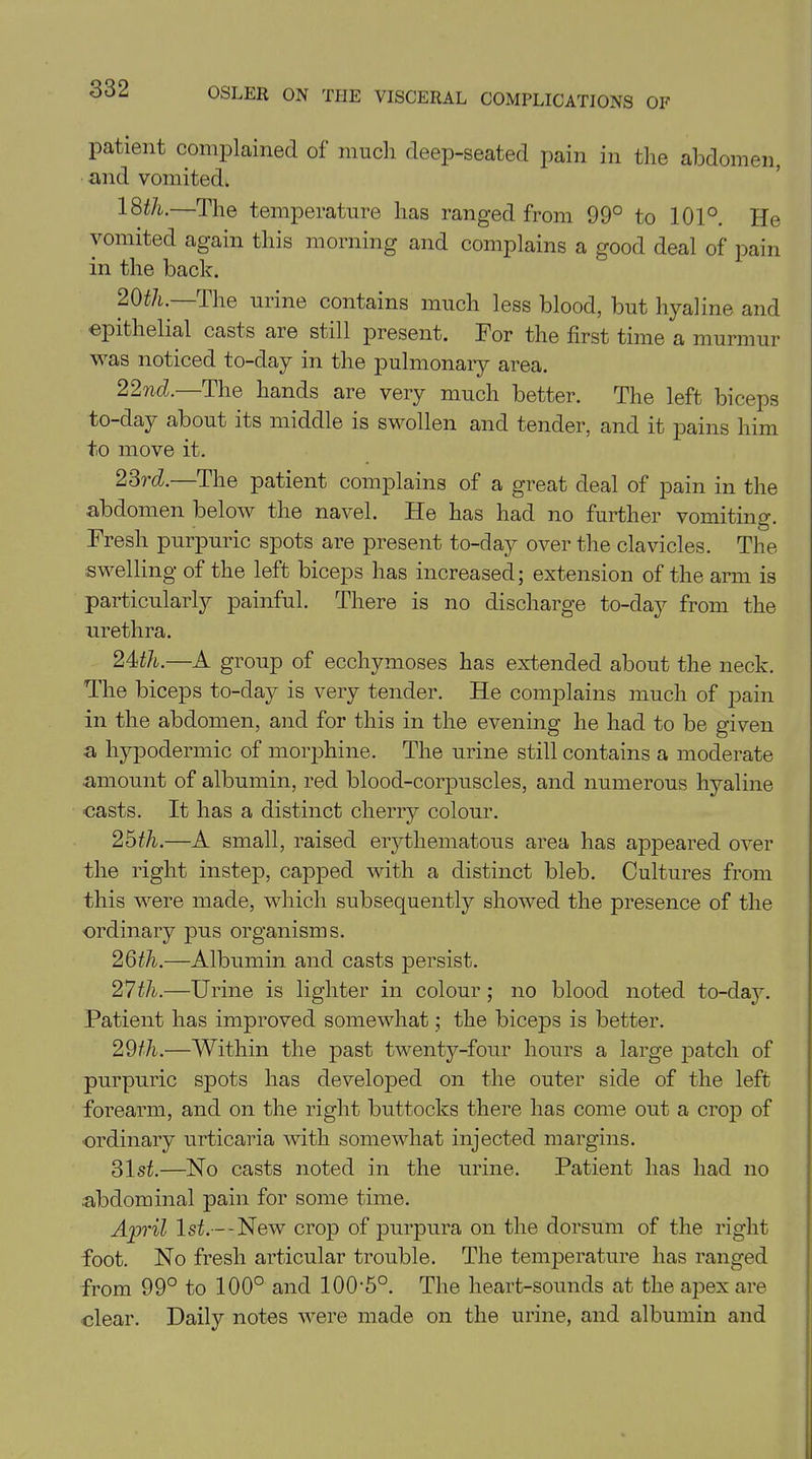 patient complained of much deep-seated pain in the abdomen, and vomited. 18th.—The temperature has ranged from 99° to 101°. He vomited again this morning and complains a good deal of pain in the back. 20th. the urine contains much less blood, but hyaline and epithelial casts are still present. For the first time a murmur was noticed to-day in the pulmonary area. 22nd.—The hands are very much better. The left biceps to-day about its middle is swollen and tender, and it pains him to move it. 23rd.—The patient complains of a great deal of pain in the abdomen below the navel. He has had no further vomiting. Fresh purpuric spots are present to-day over the clavicles. The swelling of the left biceps has increased; extension of the arm is particularly painful. There is no discharge to-day from the urethra. 24th.—A group of ecchymoses has extended about the neck. The biceps to-day is very tender. He complains much of pain in the abdomen, and for this in the evening he had to be given a hypodermic of morphine. The urine still contains a moderate amount of albumin, red blood-corpuscles, and numerous hyaline casts. It has a distinct cherry colour. 25th.—A small, raised erythematous area has appeared over the right instep, capped with a distinct bleb. Cultures from this were made, which subsequently showed the presence of the ordinary pus organisms. 26th.—Albumin and casts persist. 27th.—Urine is lighter in colour; no blood noted to-day. Patient has improved somewhat; the biceps is better. 29th.—Within the past twenty-four hours a large patch of purpuric spots has developed on the outer side of the left forearm, and on the right buttocks there has come out a crop of ordinary urticaria with somewhat injected margins. 31st.—No casts noted in the urine. Patient has had no .abdominal pain for some time. April 1st.— New crop of purpura on the dorsum of the right foot. No fresh articular trouble. The temperature has ranged from 99° to 100° and I00-5°. The heart-sounds at the apex are clear. Daily notes were made on the urine, and albumin and