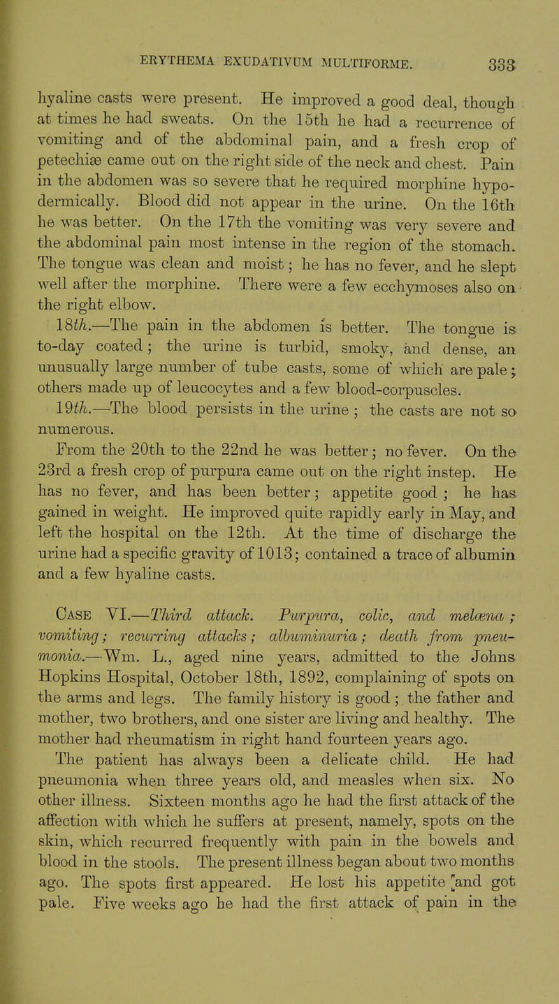 hyaline casts were present. He improved a good deal, though at times he had sweats. On the 15th he had a recurrence of vomiting and of the abdominal pain, and a fresh crop of petechias came out on the right side of the neck and chest. Pain in the abdomen was so severe that he required morphine hypo- dermically. Blood did not appear in the urine. On the 16th he was better. On the 17th the vomiting was very severe and the abdominal pain most intense in the region of the stomach. The tongue was clean and moist; he has no fever, and he slept well after the morphine. There were a few ecchymoses also on the right elbow. 18th.—The pain in the abdomen is better. The tongue is to-day coated ; the urine is turbid, smoky, and dense, an unusually large number of tube casts, some of which are pale; others made up of leucocytes and a few blood-corpuscles. 19th.—The blood persists in the urine ; the casts are not so numerous. From the 20th to the 22nd he was better ; no fever. On the 23rd a fresh crop of purpura came out on the right instep. He has no fever, and has been better; appetite good ; he has gained in weight. He improved quite rapidly early in May, and left the hospital on the 12th. At the time of discharge the urine had a specific gravity of 1013; contained a trace of albumin and a few hyaline casts. Case VI.—Third attach. Purpura, colic, ancl melcena; vomiting; recurring attacks; albuminuria; death from pneu- monia.—Wm. L., aged nine years, admitted to the Johns Hopkins Hospital, October 18th, 1892, complaining of spots on the arms and legs. The family history is good ; the father and mother, two brothers, and one sister are living and healthy. The mother had rheumatism in right hand fourteen years ago. The patient has always been a delicate child. He had pneumonia when three years old, and measles when six. No other illness. Sixteen months ago he had the first attack of the affection with which he suffers at present, namely, spots on the skin, which recurred frequently with pain in the bowels and blood in the stools. The present illness began about two months ago. The spots first appeared. He lost his appetite and got pale. Five weeks ago he had the first attack of pain in the