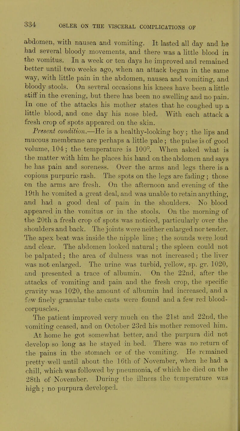 abdomen, with nausea and vomiting. It lasted all day and he had several bloody movements, and there was a little blood in the vomitus. In a week or ten days he improved and remained better until two weeks ago, when an attack began in the same way, with little pain in the abdomen, nausea and vomiting, and bloody stools. On several occasions his knees have been a little stiff in the evening, but there has been no swelling and no pain. In one of the attacks his mother states that he coughed up a little blood, and one day his nose bled. With each attack a fresh crop of spots appeared on the skin. Present condition.—He is a healthy-looking boy; the lips and mucous membrane are perhaps a little pale ; the pulse is of good volume, 104; the temperature is 100°. When asked what is the matter with him he places his hand on the abdomen and says he has pain and soreness. Over the arms and legs there is a copious purpuric rash. The spots on the legs are fading ; those on the arms are fresh. On the afternoon and evening' of the 19th he vomited a great deal, and was unable to retain anything, and had a good deal of pain in the shoulders. No blood appeared in the vomitus or in the stools. On the morning of the 20th a fresh crop of spots was noticed, particularly over the shoulders and back. The joints were neither enlarged nor tender. The apex beat was inside the nipple line; the sounds were loud and clear. The abdomen looked natural; the spleen could not be palpated; the area of dulness was not increased; the liver was not enlarged. The urine was turbid, yellow, sp. gr. 1020, and presented a trace of albumin. On the 22nd, after the attacks of vomiting and pain and the fresh crop, the specific gravity was 1020, the amount of albumin had increased, and a few finely granular tube casts were found and a few red blood- corpuscles. The patient improved very much on the 21st and 22nd, the vomiting ceased, and on October 23rd his mother removed him. At home he got somewhat better, and the purpura did not develop so long as he stayed in bed. There was no return of the pains in the stomach or of the vomiting. He remained pretty well until about the 16tli of November, when he had a chill, which was followed by pneumonia, of which he died on the 28th of November. During the illness the temperature was high ; no purpura developed.