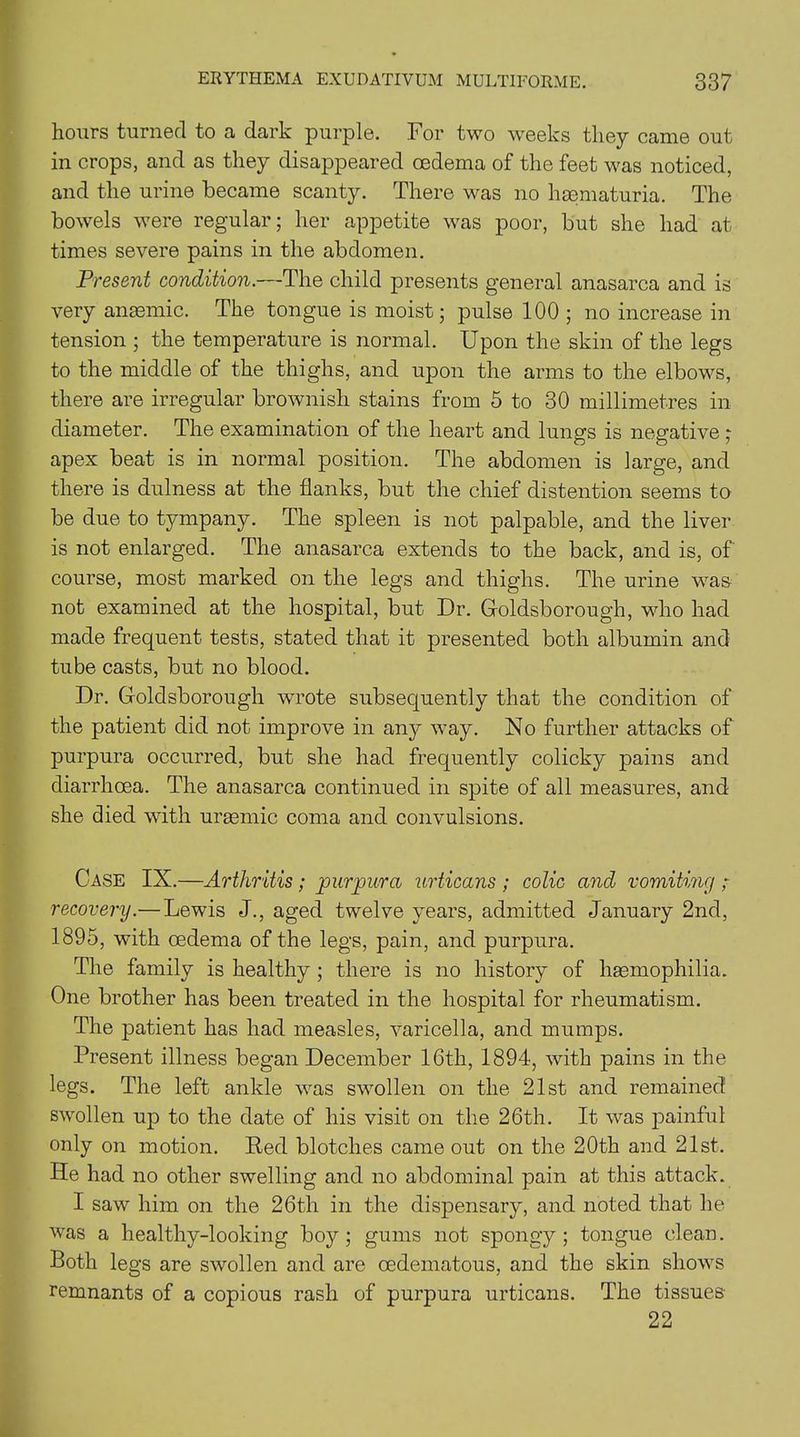 hours turned to a dark purple. For two weeks they came out in crops, and as they disappeared oedema of the feet was noticed, and the urine became scanty. There was no hsematuria. The bowels were regular; her appetite was poor, but she had at times severe pains in the abdomen. Present condition.—The child presents general anasarca and is very anaemic. The tongue is moist; pulse 100 ; no increase in tension ; the temperature is normal. Upon the skin of the legs to the middle of the thighs, and upon the arms to the elbows, there are irregular brownish stains from 5 to 30 millimetres in diameter. The examination of the heart and lungs is negative ; apex beat is in normal position. The abdomen is large, and there is dulness at the flanks, but the chief distention seems to be due to tympany. The spleen is not palpable, and the liver is not enlarged. The anasarca extends to the back, and is, of course, most marked on the legs and thighs. The urine was not examined at the hospital, but Dr. Goldsborough, who had made frequent tests, stated that it presented both albumin and tube casts, but no blood. Dr. Goldsborough wrote subsequently that the condition of the patient did not improve in any way. No further attacks of purpura occurred, but she had frequently colicky pains and diarrhoea. The anasarca continued in spite of all measures, and she died with uraemic coma and convulsions. Case IX.—Arthritis ; purpura urticans ; colic and vomiting ; recovery.—Lewis J., aged twelve years, admitted January 2nd, 1895, with oedema of the legs, pain, and purpura. The family is healthy ; there is no history of haemophilia. One brother has been treated in the hospital for rheumatism. The patient has had measles, varicella, and mumps. Present illness began December 16th, 1894, with pains in the legs. The left ankle was swollen on the 21st and remained swollen up to the date of his visit on the 26th. It wras painful only on motion. Red blotches came out on the 20th and 21st. He had no other swelling and no abdominal pain at this attack. I saw him on the 26th in the dispensary, and noted that he was a healthy-looking boy; gums not spongy; tongue clean. Both legs are swollen and are oedematous, and the skin shows remnants of a copious rash of purpura urticans. The tissues 22