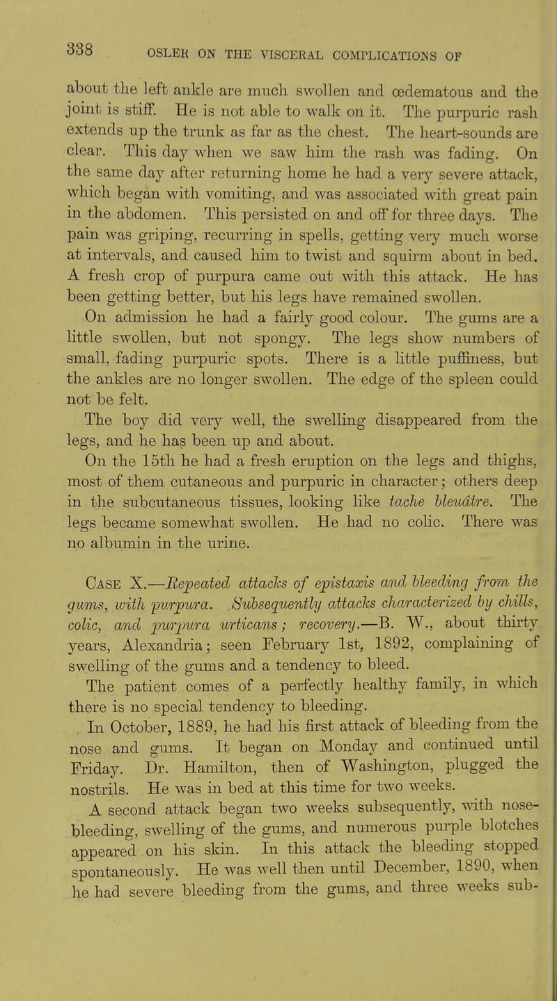 about the left ankle are much swollen and oedematous and the joint is stiff. He is not able to walk on it. The purpuric rash extends up the trunk as far as the chest. The heart-sounds are clear. This day when we saw him the rash was fading. On the same day after returning home he had a very severe attack, which began with vomiting, and was associated with great pain in the abdomen. This persisted on and off for three days. The pain was griping, recurring in spells, getting very much worse at intervals, and caused him to twist and squirm about in bed. A fresh crop of purpura came out with this attack. He has been getting better, but his legs have remained swollen. On admission he had a fairly good colour. The gums are a little swollen, but not spongy. The legs show numbers of small, fading purpuric spots. There is a little puffiness, but the ankles are no longer swollen. The edge of the spleen could not be felt. The boy did very well, the swelling disappeared from the legs, and he has been up and about. On the 15th he had a fresh eruption on the legs and thighs, most of them cutaneous and purpuric in character; others deep in the subcutaneous tissues, looking like tache bleudtre. The legs became somewhat swollen. He had no colic. There was no albumin in the urine. Case X.—Repeated attacks of epistaxis and bleeding from the gums, with 'purpura. Subsequently attacks characterized by chills, colic, and purpura urticans; recovery.—B. W., about thirty years, Alexandria; seen February 1st, 1892, complaining of swelling of the gums and a tendency to bleed. The patient comes of a perfectly healthy family, in which there is no special tendency to bleeding. In October, 1889, he had his first attack of bleeding from the nose and gums. It began on Monday and continued until Friday. Dr. Hamilton, then of Washington, plugged the nostrils. He was in bed at this time for two weeks. A second attack began two weeks subsequently, with nose- bleeding, swelling of the gums, and numerous purple blotches appeared on his skin. In this attack the bleeding stopped, spontaneously. Fie was well then until December, 1890, when lie had severe bleeding from the gums, and three w eeks sub-