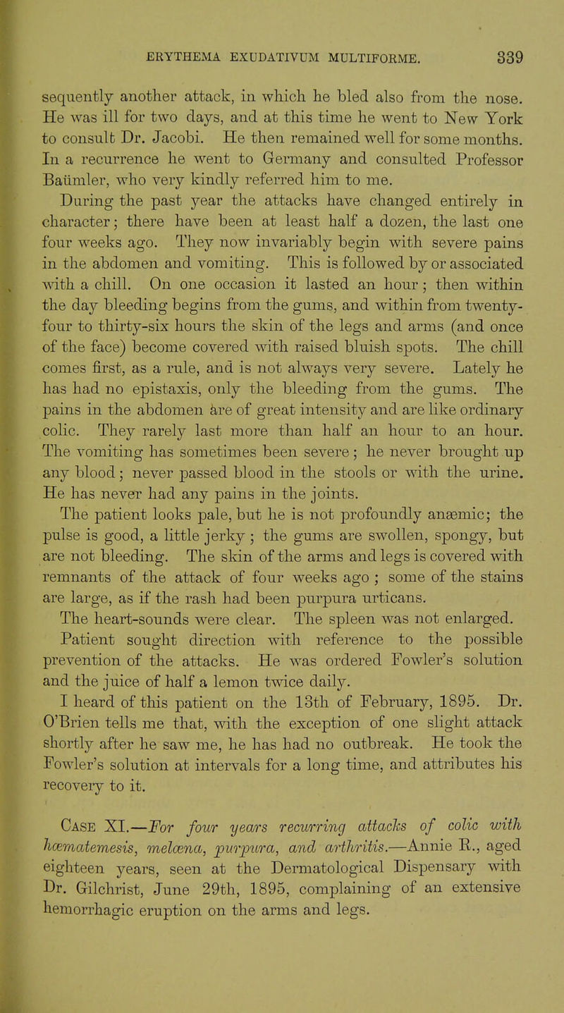 sequently another attack, in which he bled also from the nose. He was ill for two clays, and at this time he went to New York to consult Dr. Jacobi. He then remained well for some months. In a recurrence he went to Germany and consulted Professor Batimler, who very kindly referred him to me. During the past year the attacks have changed entirely in character; there have been at least half a dozen, the last one four weeks ago. They now invariably begin with severe pains in the abdomen and vomiting. This is followed by or associated with a chill. On one occasion it lasted an hour ; then within the dajr bleeding begins from the gums, and within from twenty- four to thirty-six hours the skin of the legs and arms (and once of the face) become covered with raised bluish spots. The chill comes first, as a rule, and is not always very severe. Lately he has had no epistaxis, only the bleeding from the gums. The pains in the abdomen &re of great intensity and are like ordinary colic. They rarely last more than half an hour to an hour. The vomiting has sometimes been severe; he never brought up any blood; never passed blood in the stools or with the urine. He has never had any pains in the joints. The patient looks pale, but he is not profoundly anaemic; the pulse is good, a little jerky ; the gums are swollen, spongy, but are not bleeding. The skin of the arms and legs is covered with remnants of the attack of four weeks ago ; some of the stains are large, as if the rash had been purpura urticans. The heart-sounds were clear. The spleen was not enlarged. Patient sought direction with reference to the possible prevention of the attacks. He was ordered Fowler’s solution and the juice of half a lemon twice daily. I heard of this patient on the 13tli of February, 1895. Dr. O’Brien tells me that, with the exception of one slight attack shortly after he saw me, he has had no outbreak. He took the Fowler’s solution at intervals for a long time, and attributes his recovery to it. Case XI.—For four years recurring attacks of colic with hcematemesis, melcena, 'purpura, and arthritis.—Annie IL, aged eighteen years, seen at the Dermatological Dispensary with Dr. Gilchrist, June 29th, 1895, complaining of an extensive hemorrhagic eruption on the arms and legs.