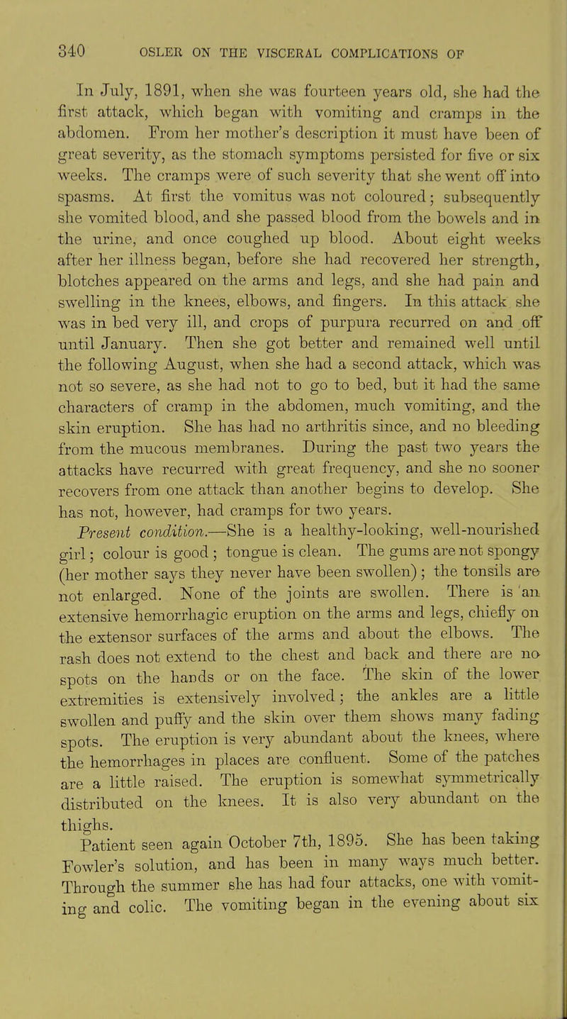 In July, 1891, when she was fourteen years old, she had the first attack, which began with vomiting and cramps in the abdomen. From her mother’s description it must have been of great severity, as the stomach symptoms persisted for five or six weeks. The cramps were of such severity that she went off into spasms. At first the vomitus was not coloured; subsequently she vomited blood, and she passed blood from the bowels and in the urine, and once coughed up blood. About eight weeks after her illness began, before she had recovered her strength, blotches appeared on the arms and legs, and she had pain and swelling in the knees, elbows, and fingers. In this attack she was in bed very ill, and crops of purpura recurred on and oil' until January. Then she got better and remained well until the following August, when she had a second attack, which was not so severe, as she had not to go to bed, but it had the same characters of cramp in the abdomen, much vomiting, and the skin eruption. She has had no arthritis since, and no bleeding from the mucous membranes. During the past two years the attacks have recurred with great frequency, and she no sooner recovers from one attack than another begins to develop. She has not, however, had cramps for two years. Present condition.—She is a healthy-looking, well-nourished girl; colour is good ; tongue is clean. The gums are not spongy (her mother says they never have been swollen) ; the tonsils are not enlarged. None of the joints are swollen. There is an extensive hemorrhagic eruption on the arms and legs, chiefly on the extensor surfaces of the arms and about the elbows. The rash does not extend to the chest and back and there are no spots on the hands or on the face. The skin of the lower extremities is extensively involved; the ankles are a little swollen and puffy and the skin over them shows many fading spots. The eruption is very abundant about the knees, where the hemorrhages in places are confluent. Some of the patches are a little raised. The eruption is somewhat symmetrically distributed on the knees. It is also very abundant on the thighs. Patient seen again October 7th, 189o. She has been taking Fowler’s solution, and has been in many ways much better. Through the summer she has had four attacks, one with vomit- ing and colic. The vomiting began in the evening about six