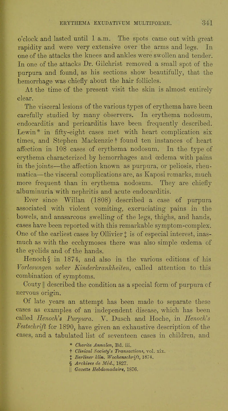 o’clock and lasted until 1 a.m. The spots came out with great rapidity and were very extensive over the arms and legs. In one of the attacks the knees and ankles were swollen and tender. In one of the attacks Dr. Gilchrist removed a small spot of the purpura and found, as his sections show beautifully, that the hemorrhage was chiefly about the hair follicles. At the time of the present visit the skin is almost entirely clear. The visceral lesions of the various types of erythema have been carefully studied by many observers. In erythema nodosum, endocarditis and pericarditis have been frequently described. Lewin* in fifty-eight cases met with heart complication six times, and Stephen Mackenzie f found ten instances of heart affection in 108 cases of erythema nodosum. In the type of erythema characterized by hemorrhages and oedema with pains in the joints—the affection known as purpura, or peliosis, rheu- matica—the visceral complications are, as Kaposi remarks, much more frequent than in erythema nodosum. They are chiefly albuminuria with nephritis and acute endocarditis. Ever since Willan (1808) described a case of purpura associated with violent vomiting, excruciating pains in the bowels, and anasarcous swelling of the legs, thighs, and hands, cases have been reported with this remarkable symptom-complex. One of the earliest cases by Ollivier j is of especial interest, inas- much as with the ecchymoses there was also simple oedema of the eyelids and of the hands. Henoch § in 1874, and also in the various editions of his Vorlesungen ueber Kinderhranhheiten, called attention to this combination of symptoms. Couty || described the condition as a special form of purpura of nervous origin. Of late years an attempt has been made to separate these cases as examples of an independent disease, which has been called Henoch’s Purpura. V. Dusch and Hoche, in Henoch’s Festschrift for 1890, have given an exhaustive description of the cases, and a tabulated list of seventeen cases in children, and * Charite Annalen, Bd. iii. f Clinical Society's Transactions, vol. xix. X Berliner hlin. Wochenschrift, 1874. § Archives de Med., 1827. || Gazette Hebdomadaire, 1876.