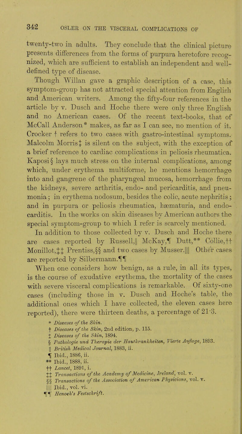twenty-two in adults. They conclude that the clinical picture presents differences from the forms of purpura heretofore recog- nized, which are sufficient to establish an independent and well- defined type of disease. Though Willan gave a graphic description of a case, this symptom-group has not attracted special attention from English and American writers. Among the fifty-four references in the article by v. Dusch and Hoche there were only three English and no American cases. Of the recent text-books, that of McCall Anderson* makes, as far as I can see, no mention of it. Crocker f refers to two cases with gastro-intestinal symptoms. Malcolm MorrisX is silent on the subject, with the exception of a brief reference to cardiac complications in peliosis rheumatics. Kaposi § lays much stress on the internal complications, among which, under erythema multiforme, he mentions hemorrhage into and gangrene of the pharyngeal mucosa, hemorrhage from the kidneys, severe arthritis, endo- and pericarditis, and pneu- monia ; in erythema nodosum, besides the colic, acute nephritis; and in purpura or peliosis rheumatica, haematuria, and endo- carditis. In the works on skin diseases bv American authors the special symptom-group to which I refer is scarcely mentioned. In addition to those collected by v. Dusch and Hoche there are cases reported by Russell,|| McKay,'f Dutt,** Collie, ff Monillot,j:| Prentiss,§§ and two cases by Musser.|||| Other cases are reported by Silbermann.lffi When one considers how benign, as a rule, in all its types, is the course of exudative erythema, the mortality of the cases with severe visceral complications is remarkable. Of sixty-one cases (including those in v. Dusch and Hoche’s table, the additional ones which I have collected, the eleven cases here reported), there were thirteen deaths, a percentage of 2P3. * Diseases of the Skin. f Diseases of the Skin, 2nd edition, p. 115. i Diseases of the Skin, 1894. § Pathologie and Therapie der Hautkrankheiten, Vierte Aufage, 1893. || British Medical Journal, 1883, ii. % Ibid., 1886, ii. ** Ibid., 1888, ii. ff Lancet, 1891, i. +J Transactions of the Academy of Medicine, Ireland, vol. v. §§ Transactions of the Association of American Physicians, vol. v. DU Ibid., vol. vi. Henoch's Festschrift.