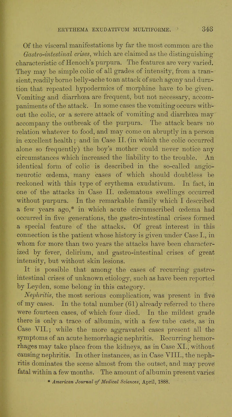 Of the visceral manifestations by far the most common are the Gastro-intestinal crises, which are claimed as the distinguishing characteristic of Henoch’s purpura. The features are very varied. They may be simple colic of all grades of intensity, from a tran- sient, readily borne belly-ache to an attack of such agony and dura- tion that repeated hypodermics of morphine have to be given. Vomiting and diarrhoea are frequent, but not necessary, accom- paniments of the attack. In some cases the vomiting occurs with- out the colic, or a severe attack of vomiting and diarrhoea may accompany the outbreak of the purpura. The attack bears no relation whatever to food, and may come on abruptly in a person in excellent health; and in Case II. (in which the colic occurred alone so frequently) the boy’s mother could never notice any circumstances which increased the liability to the trouble. An identical form of colic is described in the so-called angio- neurotic oedema, many cases of which should doubtless be reckoned with this type of erythema exudativum. In fact, in one of the attacks in Case II. oedematous swellings occurred without purpura. In the remarkable family which I described a few years ago,* in which acute circumscribed oedema had occurred in five generations, the gastro-intestinal crises formed a special feature of the attacks. Of great interest in this connection is the patient whose history is given under Case I., in whom for more than two years the attacks have been character- ized by fever, delirium, and gastro-intestinal crises of great intensity, but without skin lesions. It is possible that among the cases of recurring gastro- intestinal crises of unknown etiology, such as have been reported by Leyden, some belong in this category. Nephritis, the most serious complication, was present in five of my cases. In the total number (61) already referred to there were fourteen cases, of which four died. In the mildest grade there is only a trace of albumin, with a few tube casts, as in Case VII.; while the more aggravated cases present all the symptoms of an acute hemorrhagic nephritis. Recurring hemor- rhages may take place from the kidneys, as in Case XI., without causing nephritis. In other instances, as in Case VIII., the neph- ritis dominates the scene almost from the outset, and may prove fatal within a few months. The amount of albumin present varies * American Journal of Medical Sciences, April, 1888.