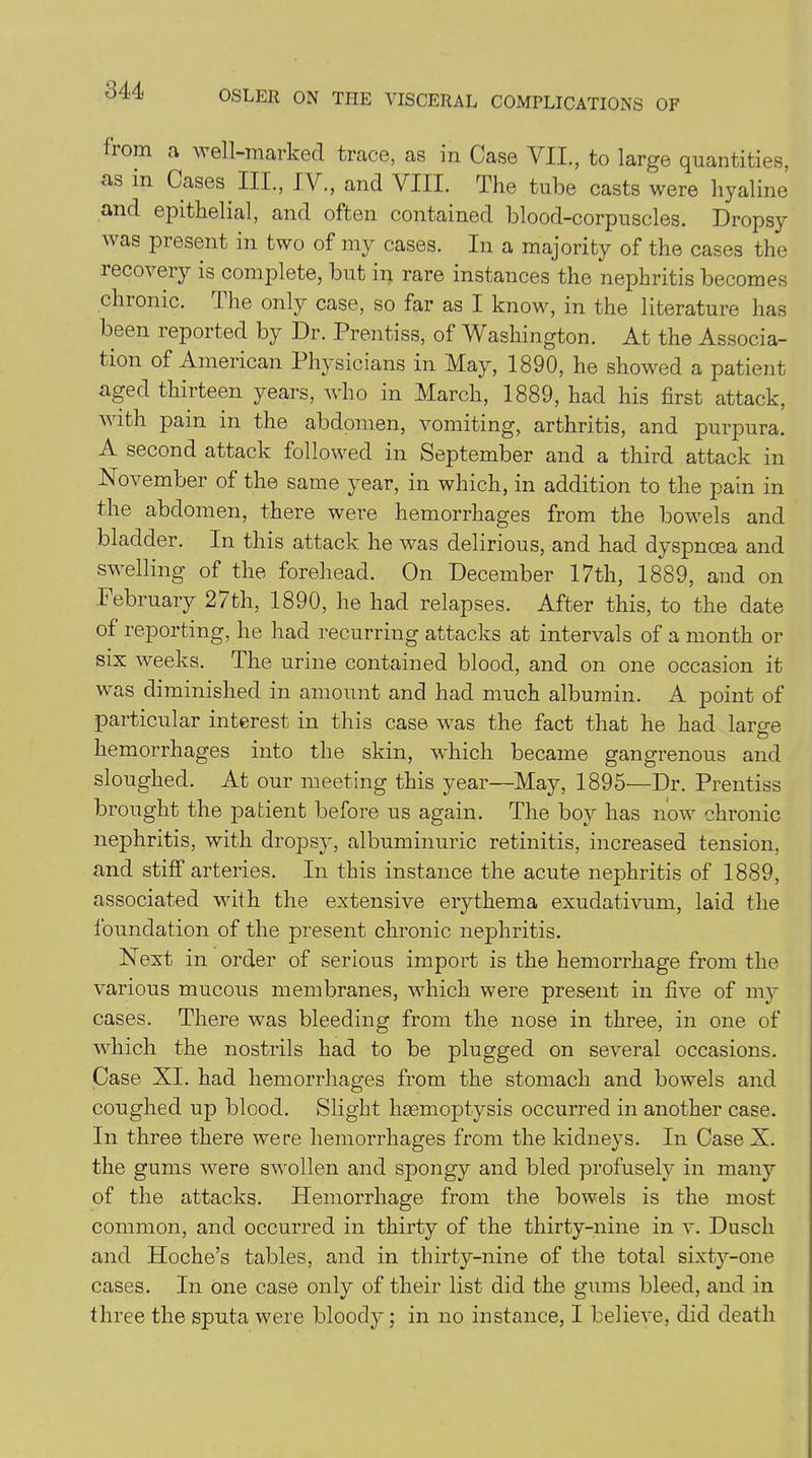 from a well-marked, trace, as in Case VII., to large quantities, as in Cases III., IV., and VIII. The tube casts were hyaline and epithelial, and often contained blood-corpuscles. Dropsy was present in two of my cases. In a majority of the cases the recovery is complete, but in rare instances the nephritis becomes chronic. I he only case, so far as I know, in the literature has been reported by Dr. Prentiss, of Washington. At the Associa- tion of American Physicians in May, 1890, he showed a patient aged thirteen years, who in March, 1889, had his first attack, with pain in the abdomen, vomiting, arthritis, and purpura. A second attack followed in September and a third attack in November of the same year, in which, in addition to the pain in the abdomen, there were hemorrhages from the bowels and bladder. In this attack he was delirious, and had dyspnoea and swelling of the forehead. On December 17th, 1889, and on February 27th, 1890, he had relapses. After this, to the date of reporting, he had recurring attacks at intervals of a month or six weeks. The urine contained blood, and on one occasion it was diminished in amount and had much albumin. A point of particular interest in this case was the fact that he had large hemorrhages into the skin, which became gangrenous and sloughed. At our meeting this year—May, 1895—Dr. Prentiss brought the patient before us again. The boy has now chronic nephritis, with dropsy, albuminuric retinitis, increased tension, and stiff arteries. In this instance the acute nephritis of 1889, associated with the extensive erythema exudativum, laid the foundation of the present chronic nephritis. Next in order of serious import is the hemorrhage from the various mucous membranes, which were present in five of 1113' cases. There was bleeding from the nose in three, in one of which the nostrils had to be plugged on several occasions. Case XI. had hemorrhages from the stomach and bowels and coughed up blood. Slight haemoptysis occurred in another case. In three there were hemorrhages from the kidneys. In Case X. the gums were swollen and spongy and bled profusety in many of the attacks. Hemorrhage from the bowels is the most common, and occurred in thirty of the thirty-nine in v. Duscli and Hoche’s tables, and in thirty-nine of the total sixty-one cases. In one case only of their list did the gums bleed, and in three the sputa were bloody; in no instance, I believe, did death
