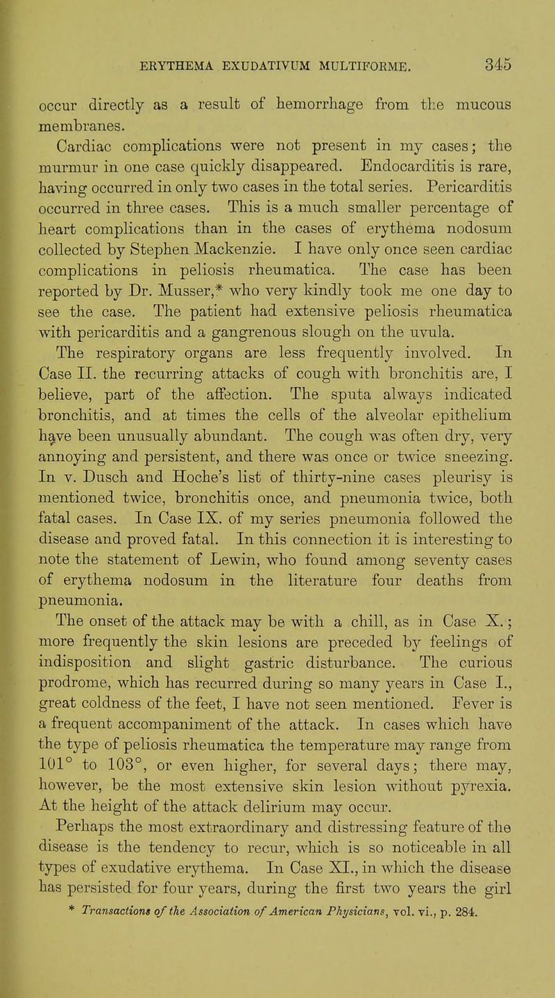 occur directly as a result of hemorrhage from the mucous membranes. Cardiac complications were not present in my cases; the murmur in one case quickly disappeared. Endocarditis is rare, having occurred in only two cases in the total series. Pericarditis occurred in three cases. This is a much smaller percentage of heart complications than in the cases of erythema nodosum collected by Stephen Mackenzie. I have only once seen cardiac complications in peliosis rheumatica. The case has been reported by Dr. Musser,* who very kindly took me one day to see the case. The patient had extensive peliosis rheumatica with pericarditis and a gangrenous slough on the uvula. The respiratory organs are less frequently involved. In Case II. the recurring attacks of cough with bronchitis are, I believe, part of the affection. The sputa always indicated bronchitis, and at times the cells of the alveolar epithelium have been unusually abundant. The cough was often dry, very annoying and persistent, and there was once or twice sneezing. In v. Dusch and Hoche’s list of thirty-nine cases pleurisy is mentioned twice, bronchitis once, and pneumonia twice, both fatal cases. In Case IX. of my series pneumonia followed the disease and proved fatal. In this connection it is interesting to note the statement of Lewin, who found among seventy cases of erythema nodosum in the literature four deaths from pneumonia. The onset of the attack may be with a chill, as in Case X.; more frequently the skin lesions are preceded by feelings of indisposition and slight gastric disturbance. The curious prodrome, which has recurred during so many years in Case I., great coldness of the feet, I have not seen mentioned. Fever is a frequent accompaniment of the attack. In cases which have the type of peliosis rheumatica the temperature may range from 101° to 103°, or even higher, for several days; there may, however, be the most extensive skin lesion without pyrexia. At the height of the attack delirium may occur. Perhaps the most extraordinary and distressing feature of the disease is the tendency to recur, which is so noticeable in all types of exudative erythema. In Case XI., in which the disease has persisted for four years, during the first two years the girl * Transactions of the Association of American Physicians, vol. vi., p. 284.