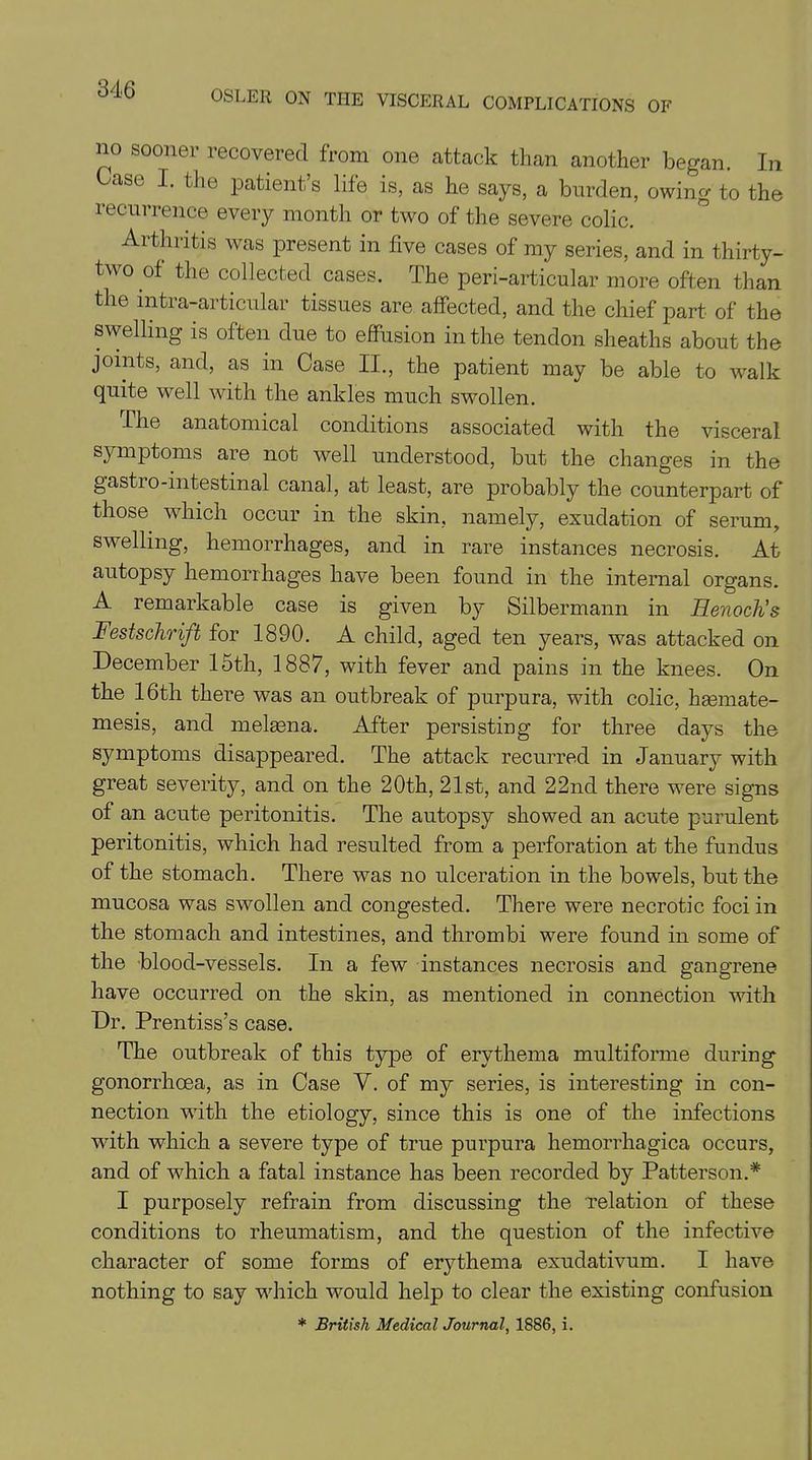 no sooner recovered from one attack than another began. In ase I. the patient’s life is, as he says, a burden, owing to the recurrence every month or two of the severe colic. Arthritis was present in five cases of my series, and in thirty- two of the collected cases. The peri-articular more often than the intra-articular tissues are affected, and the chief part of the swelling is often due to effusion in the tendon sheaths about the joints, and, as in Case II., the patient may be able to -walk quite well with the ankles much swollen. The anatomical conditions associated with the visceral symptoms are not well understood, but the changes in the gastro-intestinal canal, at least, are probably the counterpart of those which occur in the skin, namely, exudation of serum, swelling, hemorrhages, and in rare instances necrosis. At autopsy hemorrhages have been found in the internal organs. A remarkable case is given by Silbermann in Henoch's Festschrift for 1890. A child, aged ten years, was attacked on December 15th, 1887, with fever and pains in the knees. On the 16th there was an outbreak of purpura, with colic, hasmate- mesis, and melaena. After persisting for three days the symptoms disappeared. The attack recurred in January with great severity, and on the 20th, 21st, and 22nd there wrere signs of an acute peritonitis. The autopsy showed an acute purulent peritonitis, which had resulted from a perforation at the fundus of the stomach. There was no ulceration in the bowels, but the mucosa was swollen and congested. There were necrotic foci in the stomach and intestines, and thrombi were found in some of the blood-vessels. In a few instances necrosis and gangrene have occurred on the skin, as mentioned in connection with Dr. Prentiss’s case. The outbreak of this type of erythema multiforme during gonorrhoea, as in Case V. of my series, is interesting in con- nection with the etiology, since this is one of the infections with which a severe type of true purpura hemorrhagica occurs, and of which a fatal instance has been recorded by Patterson.* I purposely refrain from discussing the relation of these conditions to rheumatism, and the question of the infective character of some forms of erythema exudativum. I have nothing to say 'which would help to clear the existing confusion * British Medical Journal, 1886, i.