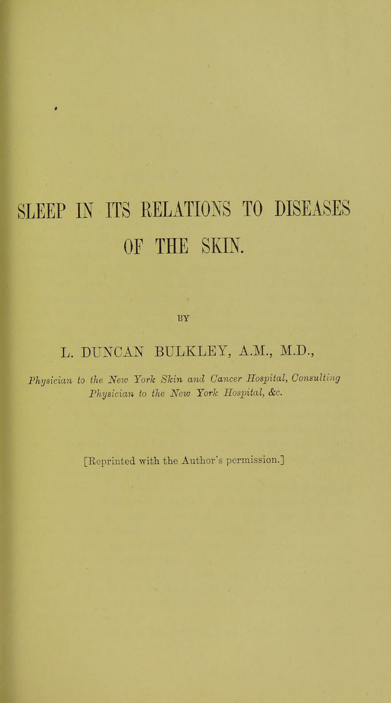 SLEEP IN ITS RELATIONS TO DISEASES OF THE SKIN. BY L. DUNCAN BULKLEY, A.M., M.D., Physician to the New York Skin and Cancer Hospital, Consulting Physician to the New York Plospital, See. [Reprinted with the Author's permission.]