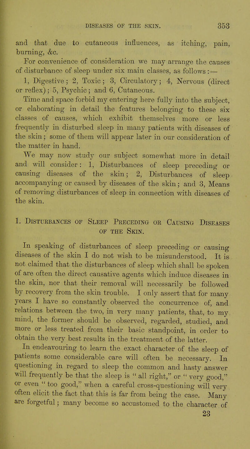 and that due to cutaneous influences, as itching, pain, burning, &c. For convenience of consideration we may arrange the causes of disturbance of sleep under six main classes, as follows :— 1, Digestive; 2, Toxic; 3, Circulatory; 4, Nervous (direct or reflex); 5, Psychic; and 6, Cutaneous. Time and space forbid my entering here fully into the subject, or elaborating in detail the features belonging to these six classes of causes, which exhibit themselves more or less frequently in disturbed sleep in many patients with diseases of the skin; some of them will appear later in our consideration of the matter in hand. We may now study our subject somewhat more in detail and will consider: 1, Disturbances of sleep preceding or causing diseases of the skin; 2, Disturbances of sleep accompanying or caused by diseases of the skin; and 3, Means of removing disturbances of sleep in connection with diseases of the skin. 1. Disturbances of Sleep Preceding or Causing Diseases of the Skin. In speaking of disturbances of sleep preceding or causing diseases of the skin I do not wish to be misunderstood. It is not claimed that the disturbances of sleep which shall be spoken of are often the direct causative agents which induce diseases in the skin, nor that their removal will necessarily be followed by recovery from the skin trouble. I only assert that for many years I have so constantly observed the concurrence of, and relations between the two, in very many patients, that, to my mind, the former should be observed, regarded, studied, and more or less treated from their basic standpoint, in order to obtain the very best results in the treatment of the latter. In endeavouring to learn the exact character of the sleep of patients some considerable care will often be necessary. In questioning in regard to sleep the common and hasty answer will frequently be that the sleep is “ all right,” or “ very good,” or even “ too good,” when a careful cross-questioning will very often elicit the fact that this is far from being the case. Many are forgetful; many become so accustomed to the character of 23