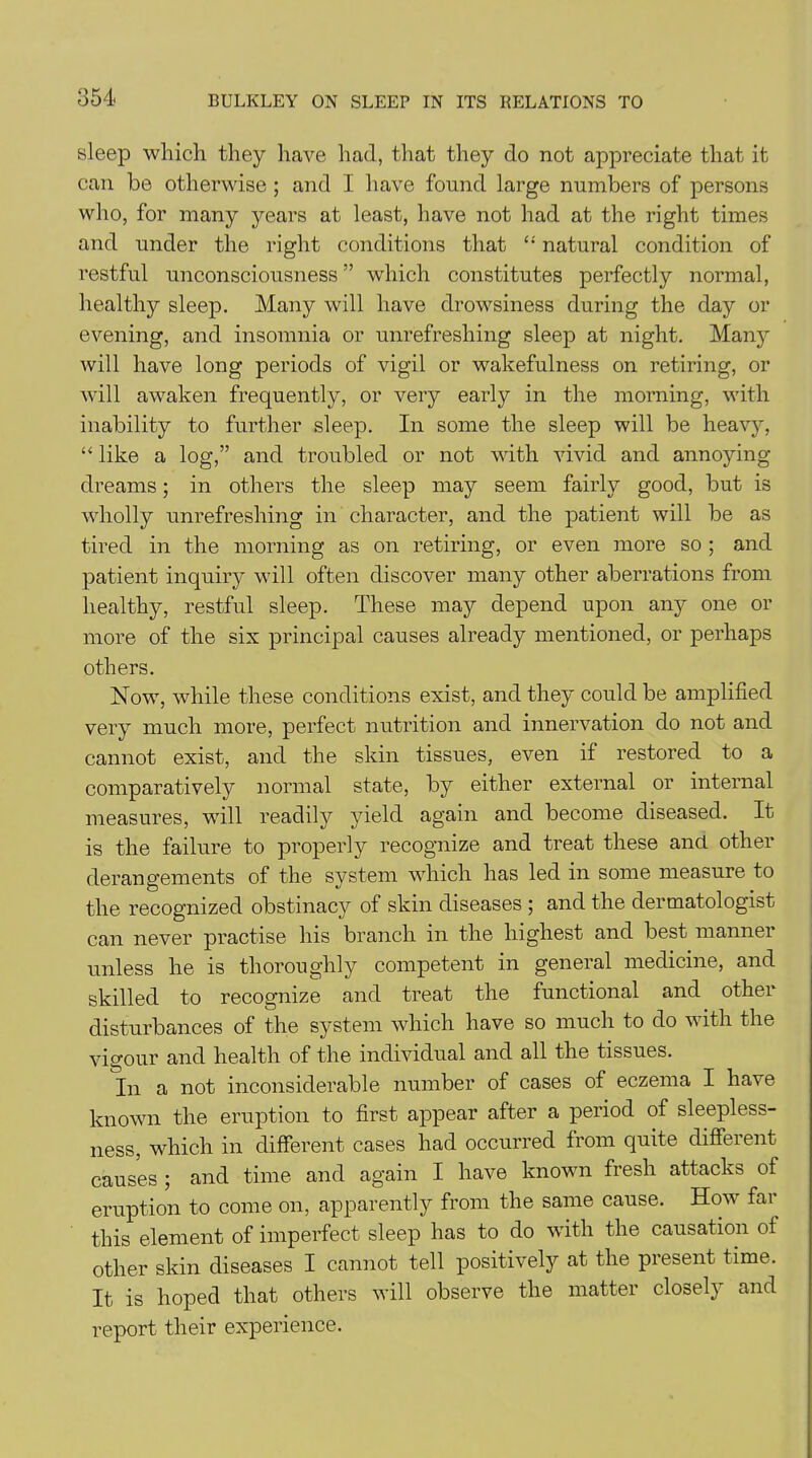 sleep which they have had, that they do not appreciate that it can be otherwise ; and I have found large numbers of persons who, for many years at least, have not had at the right times and under the right conditions that “ natural condition of restful unconsciousness ” which constitutes perfectly normal, healthy sleep. Many will have drowsiness during the day or evening, and insomnia or unrefreshing sleep at night. Many will have long periods of vigil or wakefulness on retiring, or will awaken frequently, or very early in the morning, with inability to further sleep. In some the sleep will be heavy, “ like a log,” and troubled or not with vivid and annoying- dreams ; in others the sleep may seem fairly good, but is wholly unrefreshing in character, and the patient will be as tired in the morning as on retiring, or even more so ; and patient inquiry will often discover many other aberrations from healthy, restful sleep. These may depend upon any one or more of the six principal causes already mentioned, or perhaps others. Now, while these conditions exist, and they could be amplified very much more, perfect nutrition and innervation do not and cannot exist, and the skin tissues, even if restored to a comparatively normal state, by either external or internal measures, will readily yield again and become diseased. It is the failure to properly recognize and treat these and other derangements of the system which has led in some measure to the recognized obstinacy of skin diseases ; and the dermatologist can never practise his branch in the highest and best manner unless he is thoroughly competent in general medicine, and skilled to recognize and treat the functional and other disturbances of the system which have so much to do with the vigour and health of the individual and all the tissues. In a not inconsiderable number of cases of eczema I have known the eruption to first appear after a period of sleepless- ness, which in different cases had occurred from quite different causes ; and time and again I have known fresh attacks of eruption to come on, apparently from the same cause. How far this element of imperfect sleep has to do with the causation ot other skin diseases I cannot tell positively at the present time. It is hoped that others will observe the matter closely and report their experience.