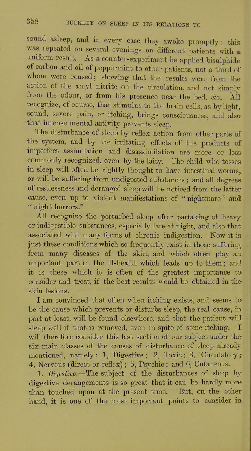 sound asleep, and in every case they awoke promptly; this was repeated on several evenings on different patients with a uniform result. As a counter-experiment he applied bisulphide of carbon and oil of peppermint to other patients, not a third of whom were roused; showing that the results were from the action of the amyl nitrite on the circulation, and not simply from the odour, or from his presence near the bed, &c. All recognize, of course, that stimulus to the brain cells, as by light, sound, severe pain, or itching, brings consciousness, and also that intense mental activity prevents sleep. the disturbance of sleep by reflex action from other parts of the system, and by the irritating effects of the products of imperfect assimilation and disassimilation are more or less commonly recognized, even by the laity. The child wrho tosses in sleep will often be rightly thought to have intestinal worms, or will be suffering from undigested substances; and all degrees of restlessness and deranged sleep will be noticed from the latter cause, even up to violent manifestations of “ nightmare ” and “ night horrors.” All recognize the perturbed sleep after partaking of heavy or indigestible substances, especially late at night, and also that associated with many forms of chronic indigestion. Nowr it is just these conditions which so frequently exist in those suffering from many diseases of the skin, and which often play an important part in the ill-health which leads up to them; and it is these -which it is often of the greatest importance to consider and treat, if the best results would be obtained in the skin lesions. I am convinced that often when itching exists, and seems to be the cause which prevents or disturbs sleep, the real cause, in part at least, will be found elsewhere, and that the patient will sleep well if that is removed, even in spite of some itching. I will therefore consider this last section of our subject under the- six main classes of the causes of disturbance of sleep already mentioned, namely: 1, Digestive; 2, Toxic; 3, Circulatory; 4, Nervous (direct or reflex); 5, Psychic; and 6, Cutaneous. 1. Digestive.—The subject of the disturbances of sleep by digestive derangements is so great that it can be hardly more than touched upon at the present time. But, on the other hand, it is one of the most important points to consider in