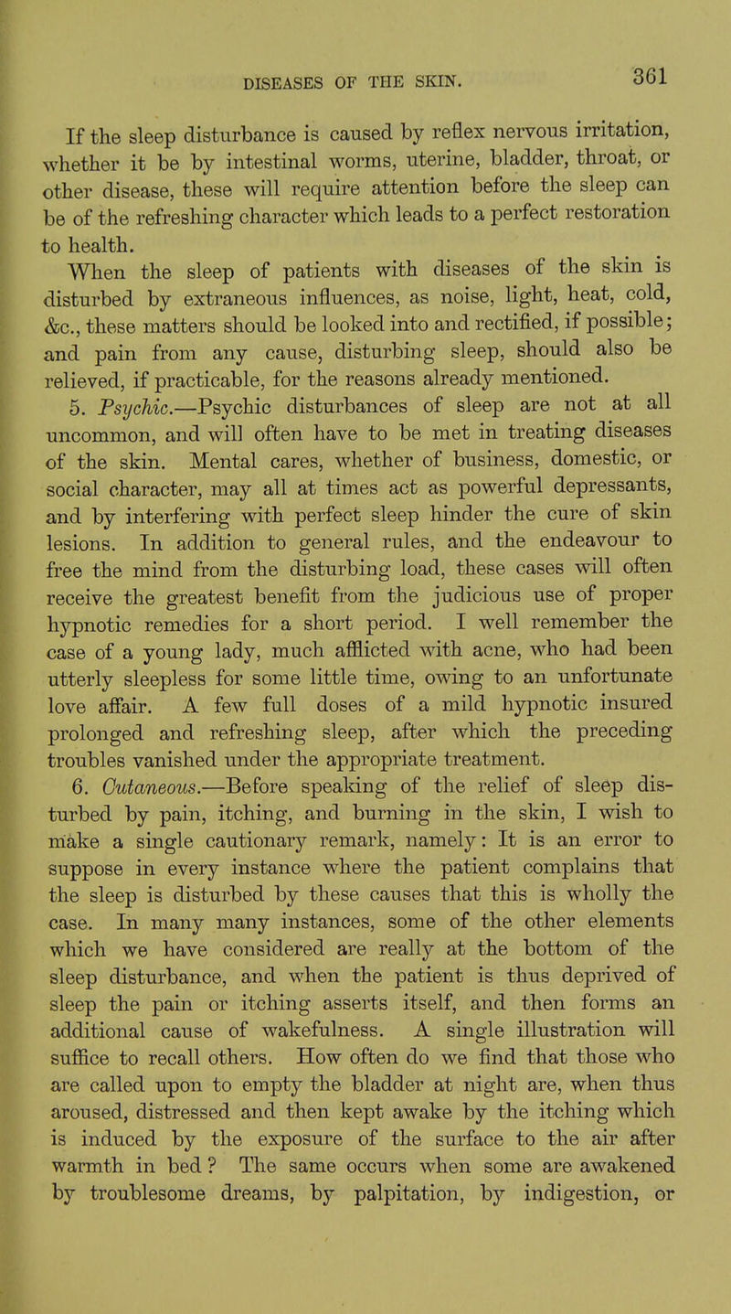 If the sleep disturbance is caused by reflex nervous irritation, whether it be by intestinal worms, uterine, bladder, throat, or other disease, these will require attention before the sleep can be of the refreshing character which leads to a perfect restoration to health. When the sleep of patients with diseases of the skin is disturbed by extraneous influences, as noise, light, heat, cold, &c., these matters should be looked into and rectified, if possible; and pain from any cause, disturbing sleep, should also be relieved, if practicable, for the reasons already mentioned. 5. Psychic.—Psychic disturbances of sleep are not at all uncommon, and will often have to be met in treating diseases of the skin. Mental cares, whether of business, domestic, or social character, may all at times act as powerful depressants, and by interfering with perfect sleep hinder the cure of skin lesions. In addition to general rules, and the endeavour to free the mind from the disturbing load, these cases will often receive the greatest benefit from the judicious use of proper hypnotic remedies for a short period. I well remember the case of a young lady, much afflicted with acne, who had been utterly sleepless for some little time, owing to an unfortunate love affair. A few full doses of a mild hypnotic insured prolonged and refreshing sleep, after which the preceding- troubles vanished under the appropriate treatment. 6. Cutaneous.—Before speaking of the relief of sleep dis- turbed by pain, itching, and burning in the skin, I wish to make a single cautionaiy remark, namely: It is an error to suppose in every instance where the patient complains that the sleep is disturbed by these causes that this is wholly the case. In many many instances, some of the other elements which we have considered are really at the bottom of the sleep disturbance, and when the patient is thus deprived of sleep the pain or itching asserts itself, and then forms an additional cause of wakefulness. A single illustration will suffice to recall others. How often do we find that those who are called upon to empty the bladder at night are, when thus aroused, distressed and then kept awake by the itching which is induced by the exposure of the surface to the air after warmth in bed ? The same occurs when some are awakened by troublesome dreams, by palpitation, by indigestion, or