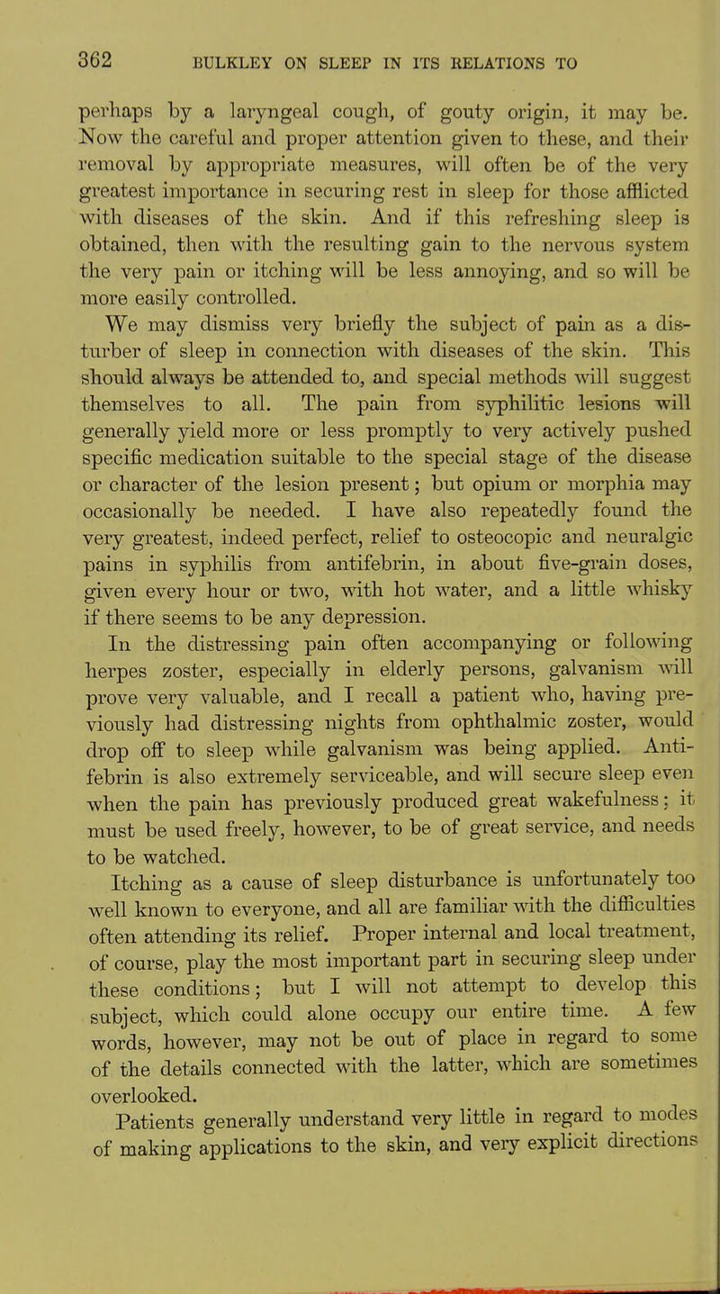 perhaps bjr a laryngeal cough, of gouty origin, it may be. Now the careful and proper attention given to these, and their removal by appropriate measures, will often be of the very greatest importance in securing rest in sleep for those afflicted with diseases of the skin. And if this refreshing sleep is obtained, then with the resulting gain to the nervous system the very pain or itching will be less annoying, and so will be more easily controlled. We may dismiss very briefly the subject of pain as a dis- turber of sleep in connection with diseases of the skin. This should always be attended to, and special methods will suggest themselves to all. The pain from syphilitic lesions will generally yield more or less promptly to very actively pushed specific medication suitable to the special stage of the disease or character of the lesion present; but opium or morphia may occasionally be needed. I have also repeatedly found the very greatest, indeed perfect, relief to osteocopic and neuralgic pains in syphilis from antifebrin, in about five-grain doses, given every hour or two, with hot water, and a little whisky if there seems to be any depression. In the distressing pain often accompanying or following herpes zoster, especially in elderly persons, galvanism will prove very valuable, and I recall a patient who, having pre- viously had distressing nights from ophthalmic zoster, would drop off to sleep while galvanism was being applied. Anti- febrin is also extremely serviceable, and will secure sleep even when the pain has previously produced great wakefulness: it must be used freely, however, to be of great service, and needs to be watched. Itching as a cause of sleep disturbance is unfortunately too well known to everyone, and all are familiar with the difficulties often attending its relief. Proper internal and local treatment, of course, play the most important part in securing sleep under these conditions; but I will not attempt to develop this subject, which could alone occupy our entire time. A few words, however, may not be out of place in regard to some of the details connected with the latter, which are sometimes overlooked. Patients generally understand very little in regard to modes of making applications to the skin, and very explicit directions