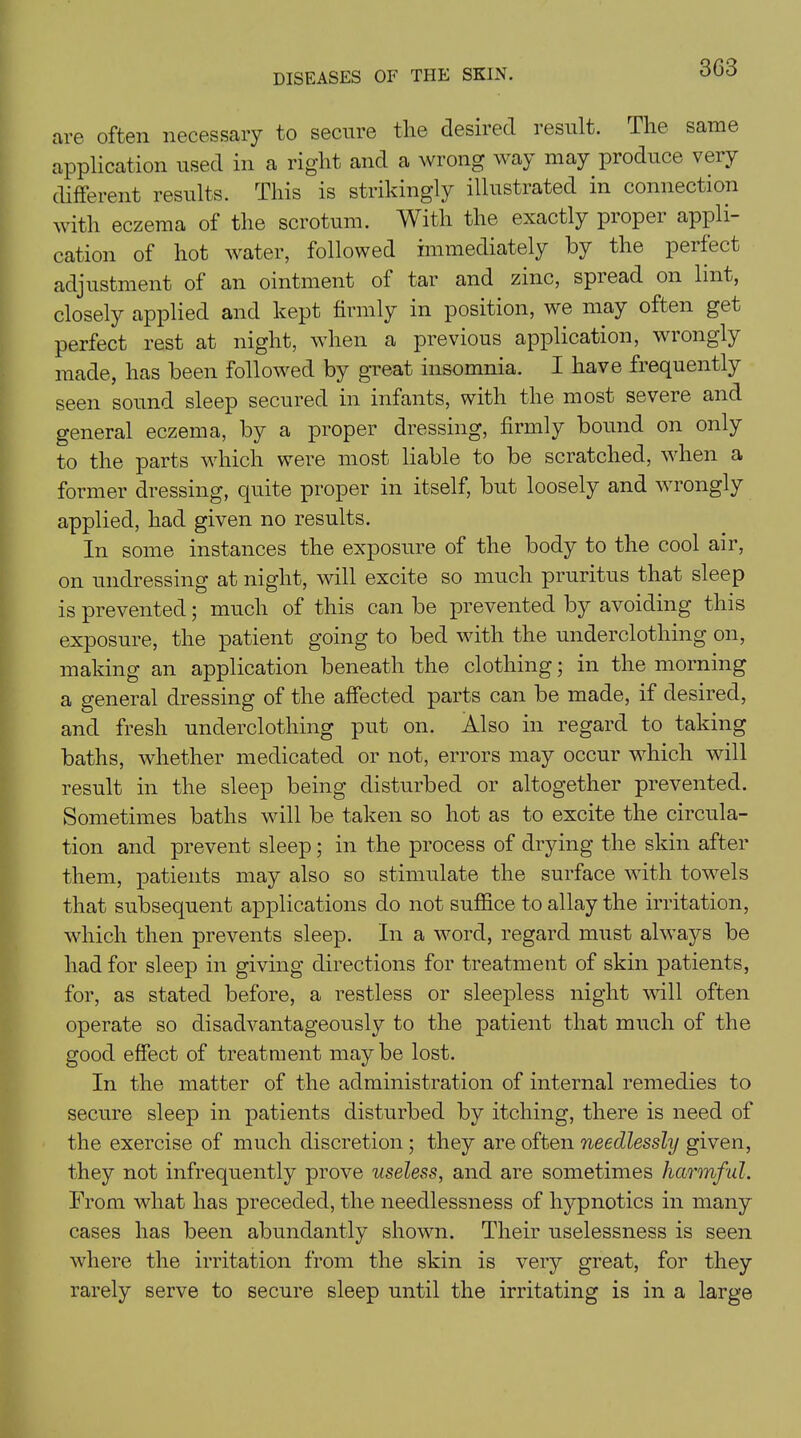 are often necessary to secure the desired result. The same application used in a right and a wrong way may produce very different results. This is strikingly illustrated in connection with eczema of the scrotum. With the exactly propei appli- cation of hot water, followed immediately by the perfect adjustment of an ointment of tar and zinc, spiead on lint, closely applied and kept firmly in position, we may often get perfect rest at night, when a previous application, wrongly made, has been followed by great insomnia. I have frequently seen sound sleep secured in infants, with the most seveie and general eczema, by a proper dressing, firmly bound on only to the parts which were most liable to be scratched, when a former dressing, quite proper in itself, but loosely and wrongly applied, had given no results. In some instances the exposure of the body to the cool air, on undressing at night, will excite so much pruritus that sleep is prevented; much of this can be prevented by avoiding this exposure, the patient going to bed with the underclothing on, making an application beneath the clothing; in the morning a general dressing of the affected parts can be made, if desired, and fresh underclothing put on. Also in regard to taking baths, whether medicated or not, errors may occur which will result in the sleep being disturbed or altogether prevented. Sometimes baths will be taken so hot as to excite the circula- tion and prevent sleep; in the process of drying the skin after them, patients may also so stimulate the surface with towels that subsequent applications do not suffice to allay the irritation, which then prevents sleep. In a word, regard must always be had for sleep in giving directions for treatment of skin patients, for, as stated before, a restless or sleepless night will often operate so disadvantageous^ to the patient that much of the good effect of treatment maybe lost. In the matter of the administration of internal remedies to secure sleep in patients disturbed by itching, there is need of the exercise of much discretion ; they are often needlessly given, they not infrequently prove useless, and are sometimes harmful. From what has preceded, the needlessness of hypnotics in many cases has been abundantly shown. Their uselessness is seen where the irritation from the skin is very great, for they rarely serve to secure sleep until the irritating is in a large