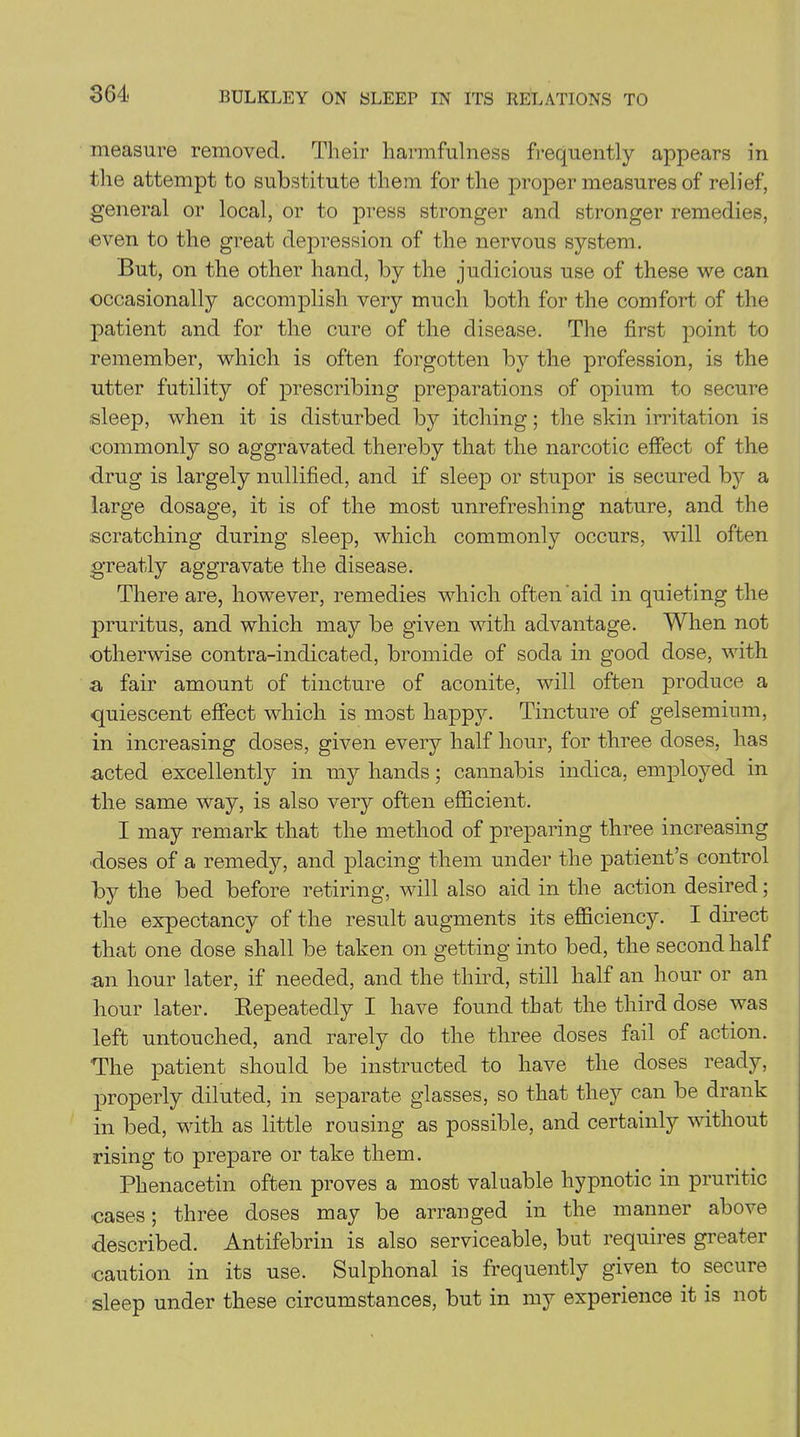 measure removed. Their harmful ness frequently appears in the attempt to substitute them for the proper measures of relief, general or local, or to press stronger and stronger remedies, ■even to the great depression of the nervous system. But, on the other hand, by the judicious use of these we can occasionally accomplish very much both for the comfort of the patient and for the cure of the disease. The first point to remember, which is often forgotten by the profession, is the utter futility of prescribing preparations of opium to secure sleep, when it is disturbed by itching; the skin irritation is ■commonly so aggravated thereby that the narcotic effect of the drug is largely nullified, and if sleep or stupor is secured by a large dosage, it is of the most unrefreshing nature, and the scratching during sleep, which commonly occurs, will often greatly aggravate the disease. There are, however, remedies which often aid in quieting the pruritus, and which may be given with advantage. When not •otherwise contra-indicated, bromide of soda in good dose, with a fair amount of tincture of aconite, will often produce a quiescent effect which is most happy. Tincture of gelsemimn, in increasing doses, given every half hour, for three doses, has acted excellently in my hands; cannabis indica, employed in the same way, is also very often efficient. I may remark that the method of preparing three increasing •doses of a remedy, and placing them under the patient’s control by the bed before retiring, will also aid in the action desired; the expectancy of the result augments its efficiency. I direct that one dose shall be taken on getting into bed, the second half an hour later, if needed, and the third, still half an hour or an hour later. Repeatedly I have found that the third dose was left untouched, and rarely do the three doses fail of action. The patient should be instructed to have the doses ready, properly diluted, in separate glasses, so that they can be drank in bed, with as little rousing as possible, and certainly without rising to prepare or take them. Phenacetin often proves a most valuable hypnotic in pruritic ■cases; three doses may be arranged in the manner above described. Antifebrin is also serviceable, but requires greater caution in its use. Sulphonal is frequently given to secure sleep under these circumstances, but in my experience it is not