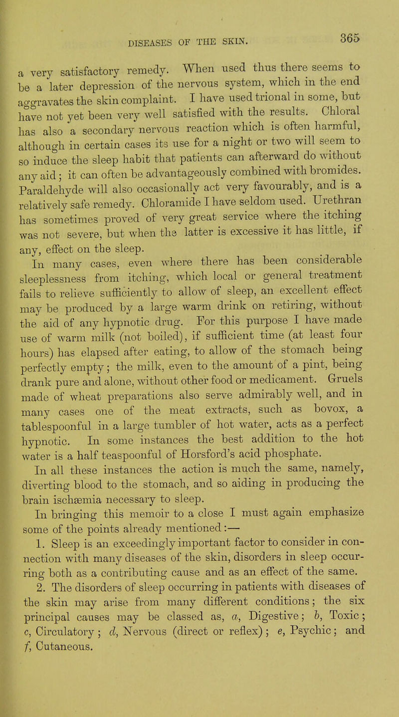 a very satisfactory remedy. When used thus there seems to he a later depression of the nervous system, which in the end ao-oravates the skin complaint. I have used trional in some, hut have not yet been very well satisfied with the results. Chloral has also a secondary nervous reaction which is often harmful, although in certain cases its use for a night or two will seem to so induce the sleep habit that patients can afterward do without any aid ; it can often be advantageously combined with bromides. Paraldehyde will also occasionally act very favourably, and is a relatively safe remedy. Chloramide I have seldom used. Urethian has sometimes proved of very great service where the itching was not severe, but when the latter is excessive it has little, if any, effect on the sleep. In many cases, even where there has been considerable sleeplessness from itching, which local or general treatment fails to relieve sufficiently to allow of sleep, an excellent effect may be produced by a large warm drink on retiring, without the aid of any hypnotic drug. For this purpose I have made use of warm milk (not boiled), if sufficient time (at least four hours) has elapsed after eating, to allow of the stomach being perfectly empty; the milk, even to the amount of a pint, being drank pure and alone, without other food or medicament. Gruels made of wheat preparations also serve admirably well, and in many cases one of the meat extracts, such as bovox, a tablespoonful in a large tumbler of hot water, acts as a perfect hypnotic. In some instances the best addition to the hot water is a half teaspoonful of Horsford’s acid phosphate. In all these instances the action is much the same, namely, diverting blood to the stomach, and so aiding in producing the brain ischemia necessary to sleep. In bringing this memoir to a close I must again emphasize some of the points already mentioned:— 1. Sleep is an exceedingly important factor to consider in con- nection with many diseases of the skin, disorders in sleep occur- ring both as a contributing cause and as an effect of the same. 2. The disorders of sleep occurring in patients with diseases of the skin may arise from many different conditions; the six principal causes may be classed as, a, Digestive; b, Toxic; c, Circulatory; cl, Nervous (direct or reflex); e, Psychic; and f, Cutaneous.