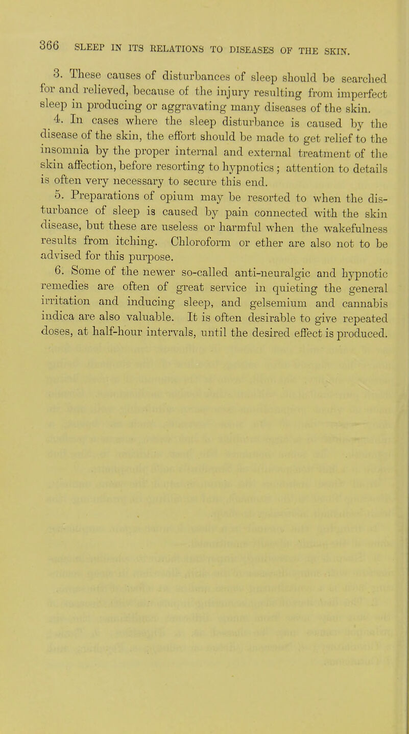 3. These causes of disturbances of sleep should be searched for and relieved, because of the injury resulting from imperfect sleep in producing or aggravating many diseases of the skin. < 4- In cases where the sleep disturbance is caused by the disease of the skin, the effort should be made to get relief to the insomnia by the proper internal and external treatment of the skin affection, before resorting to hypnotics ; attention to details is often very necessary to secure this end. o. 1 reparations of opium may be resorted to when the dis- turbance of sleep is caused by pain connected with the skin disease, but these are useless or harmful when the wakefulness results from itching. Chloroform or ether are also not to be advised for this purpose. 6. Some of the newer so-called anti-neuralgic and hypnotic remedies are often of great service in quieting the general irritation and inducing sleep, and gelsemium and cannabis indica are also valuable. It is often desirable to give repeated doses, at half-hour intervals, until the desired effect is produced.