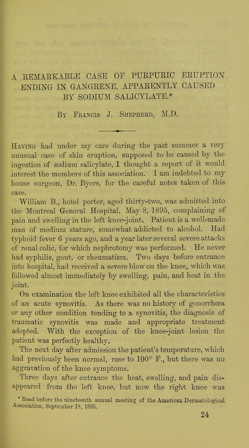 A REMARKABLE CASE OF PURPURIC ERUPTION ENDING IN GANGRENE, APPARENTLY CAUSED BY SODIUM SALICYLATE * By Francis J. Shepherd, M.D. Haying had under my care during the past summer a very unusual case of skin eruption, supposed to be caused by the ingestion of sodium salicylate, I thought a report of it would interest the members of this association. I am indebted to my house surgeon, Dr. Byers, for the careful notes taken of this case. William B., hotel porter, aged thirty-two, was admitted into the Montreal General Hospital, May 8, 1895, complaining of pain and swelling in the left knee-joint. Patient is a well-made man of medium stature, somewhat addicted to alcohol. Had typhoid fever 6 years ago, and a year later several severe attacks of renal colic, for which nephrotomy was performed. He never had syphilis, gout, or rheumatism. Two days before entrance into hospital, had received a severe blow on the knee, which was followed almost immediately by swelling, pain, and heat in the joint. On examination the left knee exhibited all the characteristics of an acute synovitis. As there was no history of gonorrhoea or any other condition tending to a synovitis, the diagnosis of traumatic synovitis was made and appropriate treatment adopted. With the exception of the knee-joint lesion the patient was perfectly healthy. The next day after admission the patient’s temperature, which had previously been normal, rose to 100° F., but there was no aggravation of the knee symptoms. Three days after entrance the heat, swelling, and pain dis- appeared from the left knee, but now the right knee was * Read before the nineteenth annual meeting of the American Dermatological Association, September IS, 1895. 24