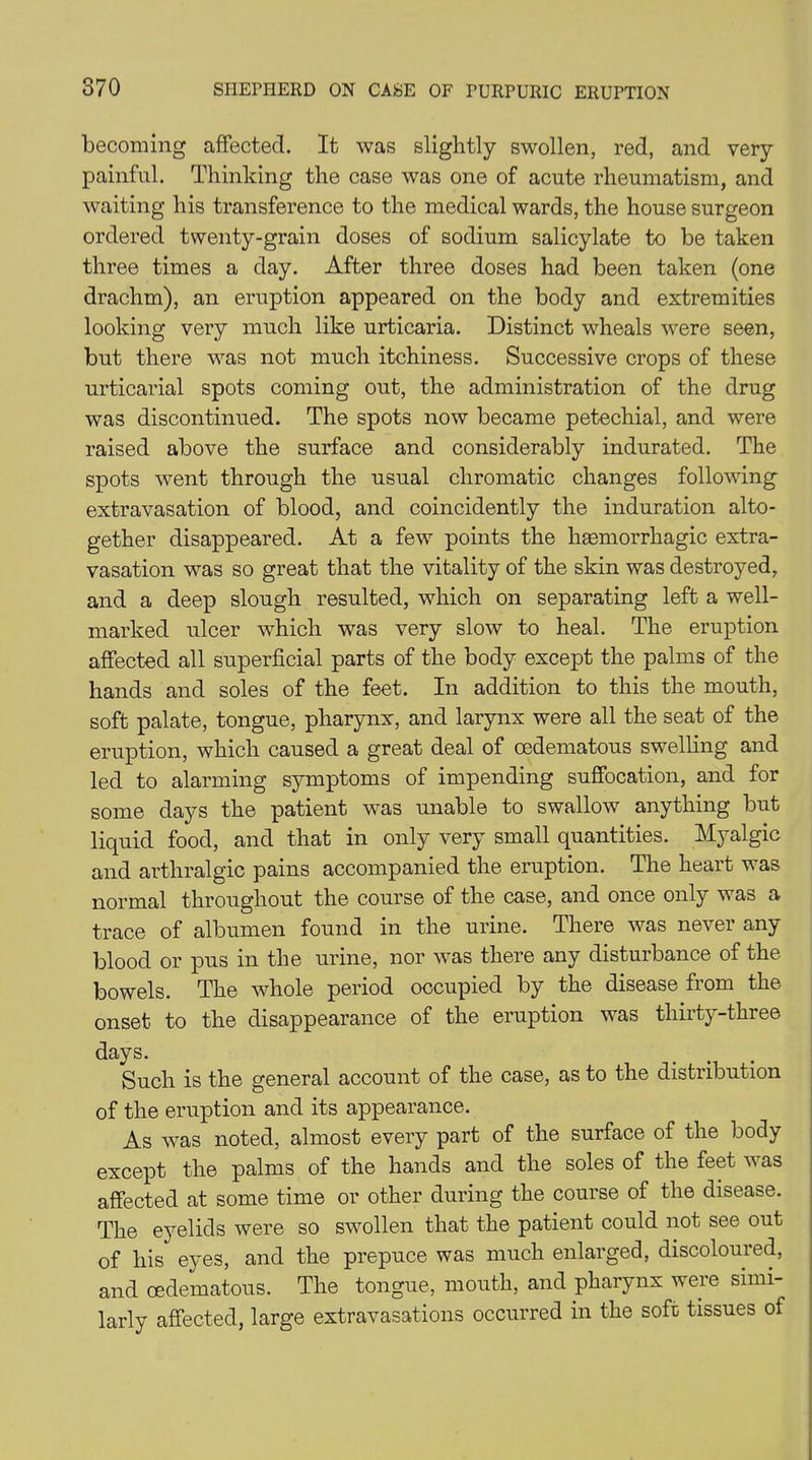 becoming affected. It was slightly swollen, red, and very painful. Thinking the case was one of acute rheumatism, and waiting his transference to the medical wards, the house surgeon ordered twenty-grain doses of sodium salicylate to be taken three times a day. After three doses had been taken (one drachm), an eruption appeared on the body and extremities looking very much like urticaria. Distinct wheals were seen, but there was not much itchiness. Successive crops of these urticarial spots coming out, the administration of the drug was discontinued. The spots now became petechial, and were raised above the surface and considerably indurated. The spots went through the usual chromatic changes following extravasation of blood, and coincidently the induration alto- gether disappeared. At a fewT points the haemorrhagic extra- vasation was so great that the vitality of the skin was destroyed, and a deep slough resulted, which on separating left a well- marked ulcer which was very slow to heal. The eruption affected all superficial parts of the body except the palms of the hands and soles of the feet. In addition to this the mouth, soft palate, tongue, pharynx, and larynx were all the seat of the eruption, which caused a great deal of cedematous swelling and led to alarming symptoms of impending suffocation, and for some days the patient was unable to swallow anything but liquid food, and that in only very small quantities. Myalgic and arthralgic pains accompanied the eruption. The heart was normal throughout the course of the case, and once only was a trace of albumen found in the urine. There was never any blood or pus in the urine, nor was there any disturbance of the bowels. The whole period occupied by the disease from the onset to the disappearance of the eruption was thirty-three days. Such is the general account of the case, as to the distribution of the eruption and its appearance. As vTas noted, almost every part of the surface of the body except the palms of the hands and the soles of the feet was affected at some time or other during the course of the disease. The eyelids were so swollen that the patient could not see out of his eyes, and the prepuce was much enlarged, discoloured, and cedematous. The tongue, mouth, and pharynx were simi- larly affected, large extravasations occurred in the soft tissues of