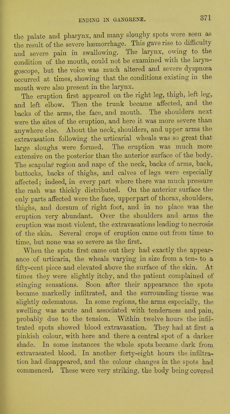 the palate and pharynx, and many slonghy spots were seen as the result of the severe hemorrhage. This gave rise to difficulty and severe pain in swallowing. The larynx, owing to the condition of the mouth, could not be examined with the laryn- goscope, but the voice was much altered and severe dyspnoea occurred at times, showing that the conditions existing in the mouth were also present in the larynx. The eruption first appeared on the right leg, thigh, left leg, and left elbow. Then the trunk became affected, and the backs of the arms, the face, and mouth. The shoulders next were the sites of the eruption, and here it was more severe than anywhere else. About the neck, shoulders, and upper arms the extravasation following the urticarial wheals was so great that large sloughs were formed. The eruption was much more extensive on the posterior than the anterior surface of the body. The scapular region and nape of the neck, backs of arms, back, buttocks, backs of thighs, and calves of legs were especially affected • indeed, in every part where there was much pressure the rash was thickly distributed. On the anterior surface the only parts affected were the face, upper part of thorax, shoulders, thighs, and dorsum of right foot, and in no place was the eruption very abundant. Over the shoulders and arms the eruption was most violent, the extravasations leading to necrosis of the skin. Several crops of eruption came out from time to time, but none was so severe as the first. When the spots first came out they had exactly the appear- ance of urticaria, the wheals varying in size from a ten- to a fifty-cent piece and elevated above the surface of the skin. At times they were slightly itchy, and the patient complained of stinging sensations. Soon after their appearance the spots became markedly infiltrated, and the surrounding tissue was slightly cedematous. In some regions, the arms especially, the swelling was acute and associated with tenderness and pain, probably due to the tension. Within twelve hours the infil- trated spots showed blood extravasation. They had at first a pinkish colour, with here and there a central spot of a darker shade. In some instances the whole spots became dark from extravasated blood. In another forty-eight hours the infiltra- tion had disappeared, and the colour changes in the spots had commenced. These were very striking, the body being covered