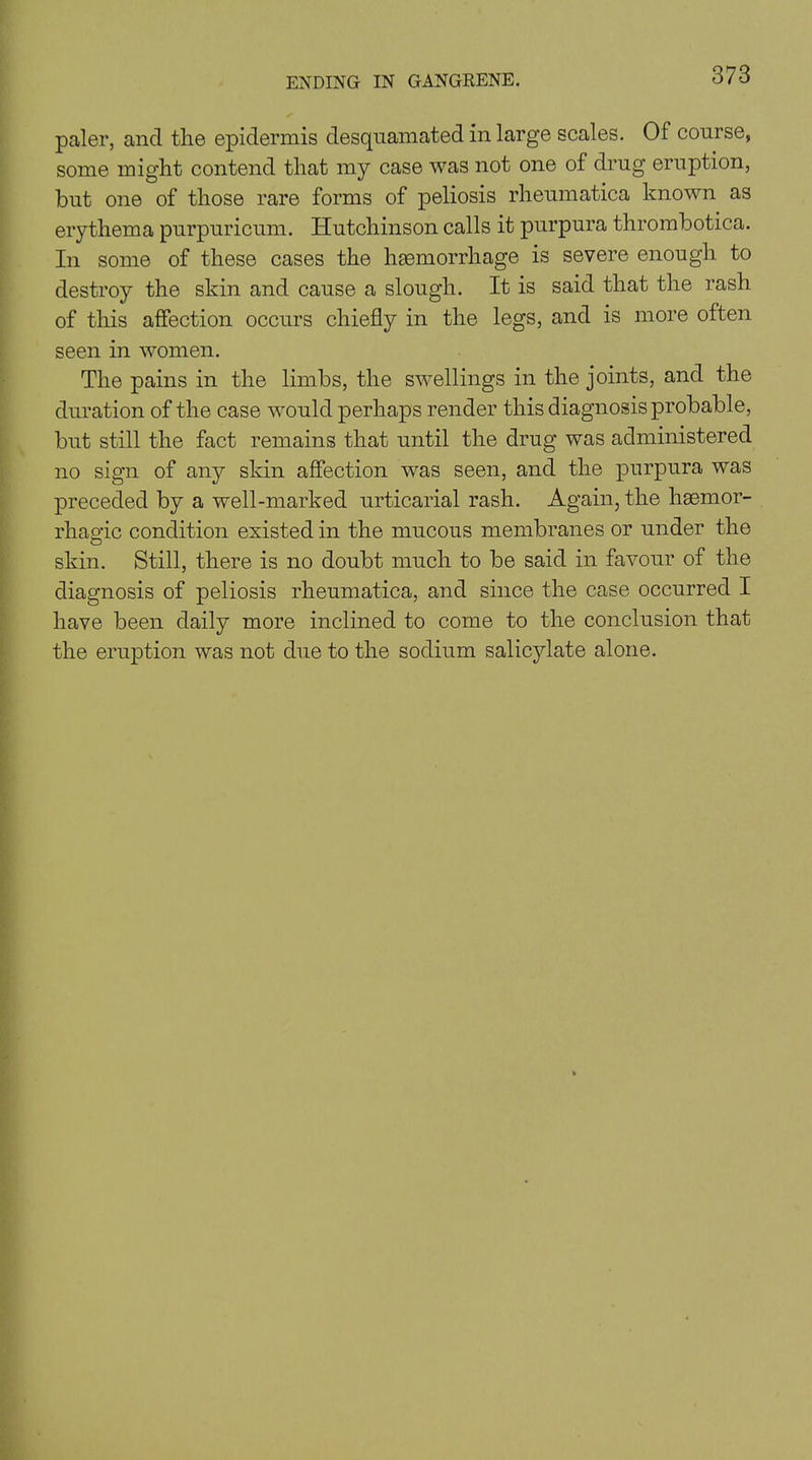 paler, and the epidermis desquamated in large scales. Of course, some might contend that my case was not one of drug eruption, but one of those rare forms of peliosis rheumatica known as erythema purpuricum. Hutchinson calls it purpura thrombotica. In some of these cases the haemorrhage is severe enough to destroy the skin and cause a slough. It is said that the rash of this affection occurs chiefly in the legs, and is more often seen in women. The pains in the limbs, the swellings in the joints, and the duration of the case would perhaps render this diagnosis probable, but still the fact remains that until the drug was administered no sign of any skin affection was seen, and the purpura was preceded by a well-marked urticarial rash. Again, the hasmor- rhap'ic condition existed in the mucous membranes or under the O skin. Still, there is no doubt much to be said in favour of the diagnosis of peliosis rheumatica, and since the case occurred I have been daily more inclined to come to the conclusion that the eruption was not due to the sodium salicylate alone.