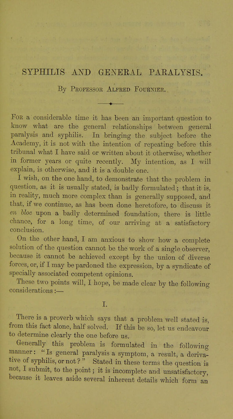 By Professor Alfred Fournier. 4 For a considerable time it has been an important question to know what are the general relationships between general paralysis and syphilis. In bringing the subject before the Academy, it is not with the intention of repeating before this tribunal what I have said or written about it otherwise, whether in former years or quite recently. My intention, as I will explain, is otherwise, and it is a double one. I wish, on the one hand, to demonstrate that the problem in question, as it is usually stated, is badly formulated; that it is, in reality, much more complex than is generally supposed, and that, if we continue, as has been done heretofore, to discuss it en bloc upon a badly determined foundation, there is little chance, for a long time, of our arriving at a satisfactory conclusion. On the other hand, I am anxious to show how a complete solution of the question cannot be the work of a single observer, because it cannot be achieved except by the union of diverse forces, or, if I may be pardoned the expression, by a syndicate of specially associated competent opinions. these two points will, I hope, be made clear by the following considerations:— I. There is a proverb which says that a problem well stated is, from this fact alone, half solved. If this be so, let us endeavour to determine clearly the one before us. Generally this problem is formulated in the following manner: “ Is general paralysis a symptom, a result, a deriva- tive of syphilis, or not ? Stated in these terms the question is not, I submit, to the point; it is incomplete and unsatisfactory, because it leaves aside several inherent details which form an