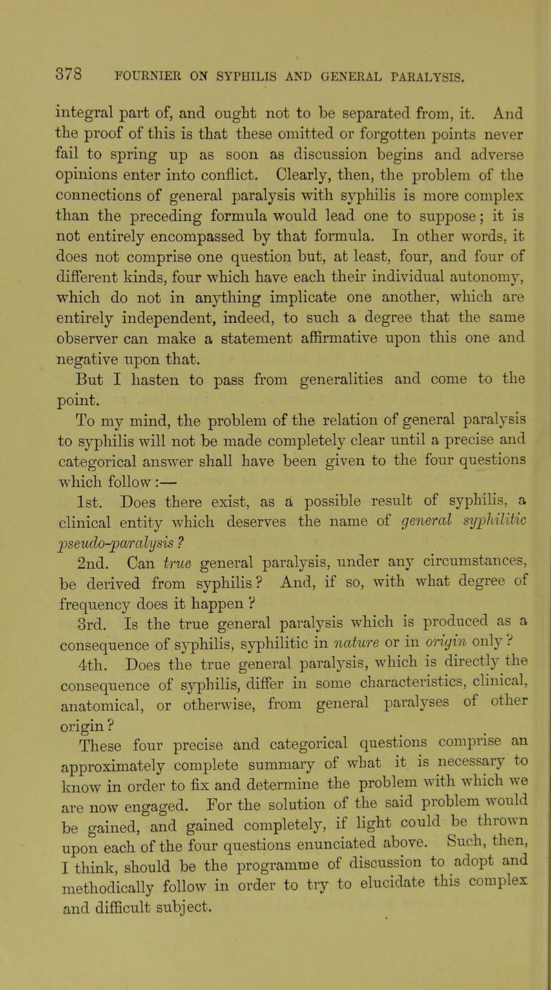 integral part of, and ought not to be separated from, it. And the proof of this is that these omitted or forgotten points never fail to spring up as soon as discussion begins and adverse opinions enter into conflict. Clearly, then, the problem of the connections of general paralysis with syphilis is more complex than the preceding formula would lead one to suppose; it is not entirely encompassed by that formula. In other words, it does not comprise one question but, at least, four, and four of different kinds, four which have each their individual autonomy, which do not in anything implicate one another, which are entirely independent, indeed, to such a degree that the same observer can make a statement affirmative upon this one and negative upon that. But I hasten to pass from generalities and come to the point. To my mind, the problem of the relation of general paratysis to syphilis will not be made completely clear until a precise and categorical answer shall have been given to the four questions which follow:— 1st. Does there exist, as a possible result of syphilis, a clinical entity which deserves the name of general syphilitic pseudo-paralysis ? 2nd. Can true general paralysis, under any circumstances, be derived from syphilis ? And, if so, with what degree of frequency does it happen ? 3rd. Is the true general paralysis which is produced as a consequence of syphilis, syphilitic in nature or in origin only r1 4th. Does the true general paralysis, which is directly the consequence of syphilis, differ in some characteristics, clinical, anatomical, or otherwise, from general paralyses of other origin ? These four precise and categorical questions comprise an approximately complete summary of what it is necessary to know in order to fix and determine the problem with which we are now engaged. For the solution of the said problem would be gained, and gained completely, if light could be thrown upon each of the four questions enunciated above. Such, then, I think, should be the programme of discussion to adopt and methodically follow in order to try to elucidate this complex and difficult subject.