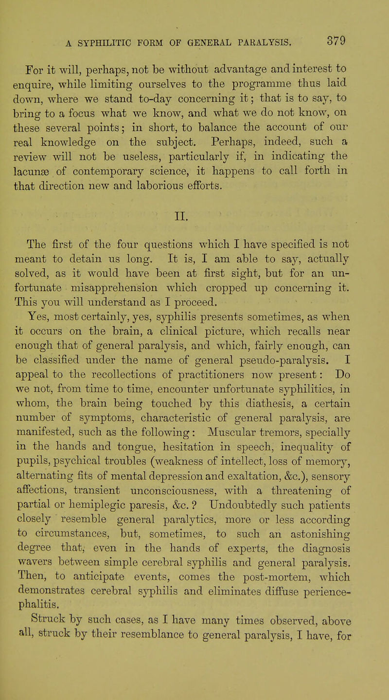 For it will, perhaps, not be without advantage and interest to enquire, while limiting ourselves to the programme thus laid down, where we stand to-day concerning it; that is to say, to bring to a focus what we know, and what we do not know, on these several points; in short, to balance the account of our real knowledge on the subject. Perhaps, indeed, such a review will not be useless, particularly if, in indicating the lacunas of contemporary science, it happens to call forth in that direction new and laborious efforts. II. The first of the four questions which I have specified is not meant to detain us long. It is, I am able to say, actually solved, as it would have been at first sight, but for an un- fortunate misapprehension which cropped up concerning it. This you will understand as I proceed. Yes, most certainly, yes, syphilis presents sometimes, as when it occurs on the brain, a clinical picture, which recalls near enough that of general paralysis, and which, fairly enough, can be classified under the name of general pseudo-paralysis. I appeal to the recollections of practitioners now present: Do we not, from time to time, encounter unfortunate syphilitics, in whom, the brain being touched by this diathesis, a certain number of symptoms, characteristic of general paralysis, are manifested, such as the following : Muscular tremors, specially in the hands and tongue, hesitation in speech, inequality of pupils, psychical troubles (weakness of intellect, loss of memory, alternating fits of mental depression and exaltation, &c.), sensory affections, transient unconsciousness, with a threatening of partial or hemiplegic paresis, &c. ? Undoubtedly such patients closely resemble general paralytics, more or less according to circumstances, but, sometimes, to such an astonishing degree that, even in the hands of experts, the diagnosis wavers between simple cerebral syphilis and general paralysis. Then, to anticipate events, comes the post-mortem, which demonstrates cerebral syphilis and eliminates diffuse perience- phalitis. Struck by such cases, as I have many times observed, above all, struck by their resemblance to general paralysis, I have, for