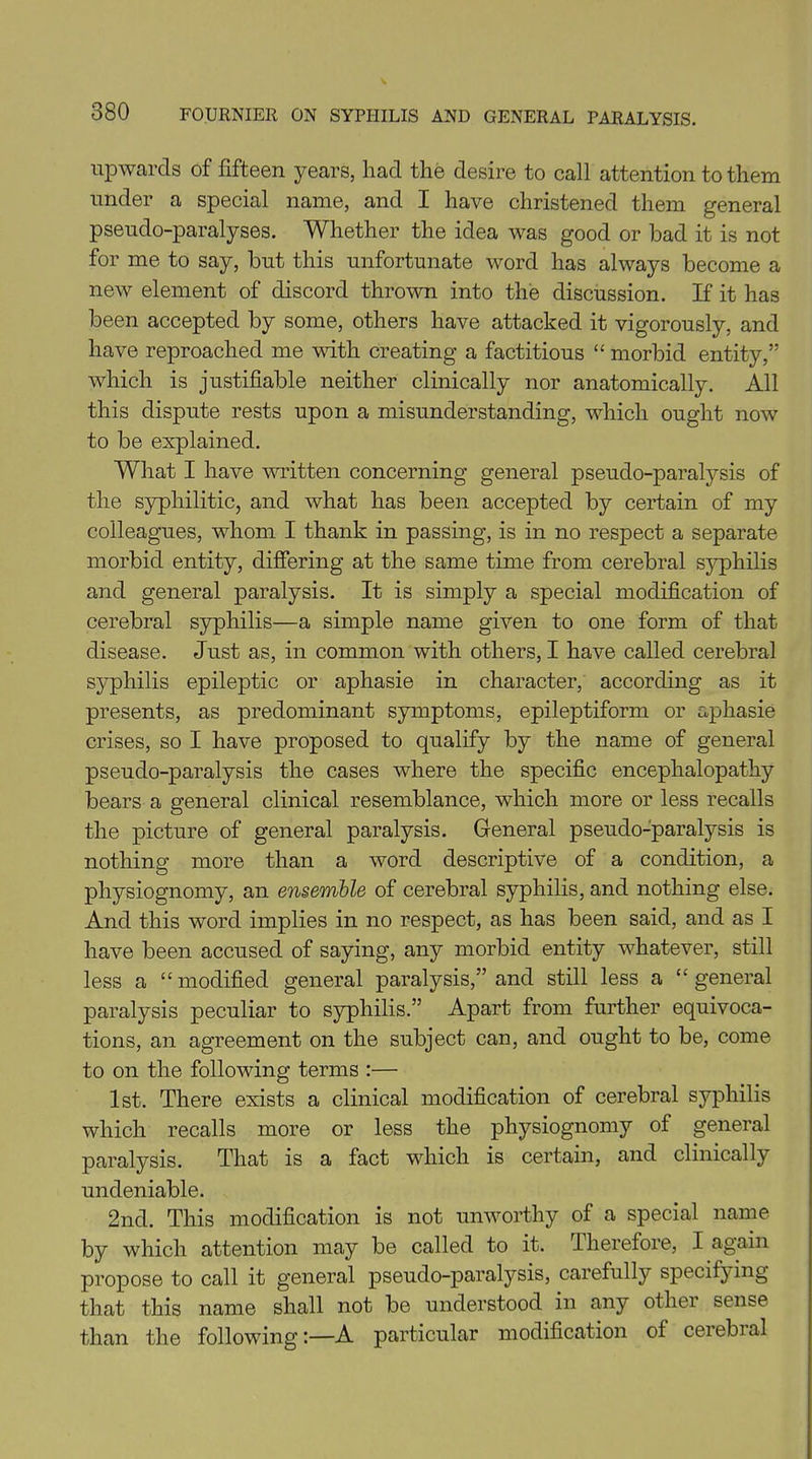 upwards of fifteen years, had the desire to call attention to them under a special name, and I have christened them general pseudo-paralyses. Whether the idea was good or bad it is not for me to say, but this unfortunate word has always become a new element of discord thrown into the discussion. If it has been accepted by some, others have attacked it vigorously, and have reproached me with creating a factitious “ morbid entity,” which is justifiable neither clinically nor anatomically. All this dispute rests upon a misunderstanding, which ought now to be explained. What I have written concerning general pseudo-paralysis of the syphilitic, and what has been accepted by certain of my colleagues, whom I thank in passing, is in no respect a separate morbid entity, differing at the same time from cerebral syphilis and general paralysis. It is simply a special modification of cerebral syphilis—a simple name given to one form of that disease. Just as, in common with others, I have called cerebral syphilis epileptic or aphasie in character, according as it presents, as predominant symptoms, epileptiform or aphasie crises, so I have proposed to qualify by the name of general pseudo-paralysis the cases where the specific encephalopathy bears a general clinical resemblance, which more or less recalls the picture of general paralysis. General pseudo-paralysis is nothing more than a word descriptive of a condition, a physiognomy, an ensemble of cerebral syphilis, and nothing else. And this word implies in no respect, as has been said, and as I have been accused of saying, any morbid entity whatever, still less a “modified general paralysis,” and still less a “general paralysis peculiar to syphilis.” Apart from further equivoca- tions, an agreement on the subject can, and ought to be, come to on the following terms :— 1st. There exists a clinical modification of cerebral syphilis which recalls more or less the physiognomy of general paralysis. That is a fact which is certain, and clinically undeniable. 2nd. This modification is not unworthy of a special name by which attention may be called to it. Therefore, I again propose to call it general pseudo-paralysis, carefully specifying that this name shall not be understood in any other sense than the following:—A particular modification of cerebral