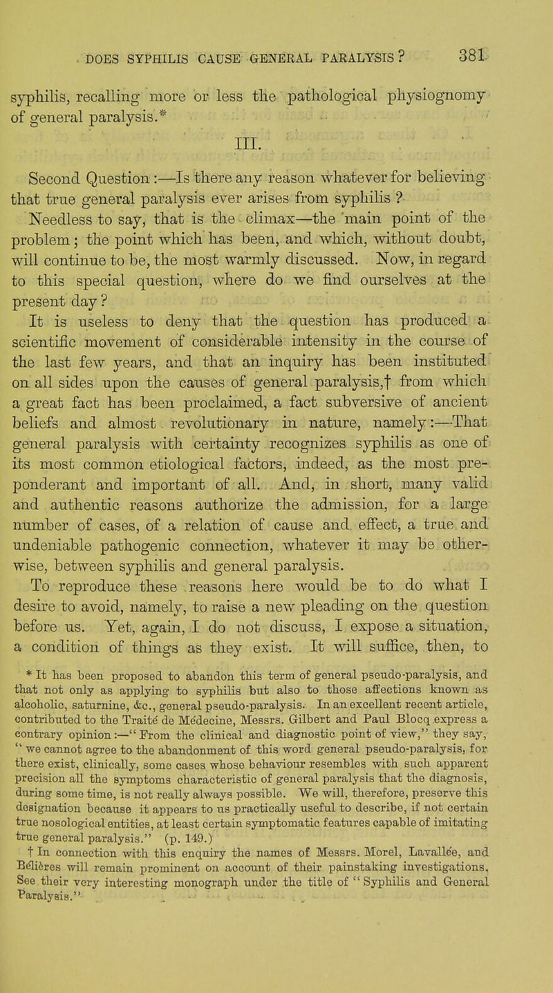 syphilis, recalling more or less the pathological physiognomy of general paralysis.* III. ’ . Second Question :—Is there any reason whatever for believing that true general paralysis ever arises from syphilis ? Needless to say, that is the climax—the main point of the problem; the point which has been, and which, without doubt, will continue to be, the most warmly discussed. Now, in regard to this special question, where do we find ourselves at the present day ? It is useless to deny that the question has produced a scientific movement of considerable intensity in the course of the last few years, and that an inquiry has been instituted on all sides upon the causes of general paralysis,! from which a great fact has been proclaimed, a fact subversive of ancient beliefs and almost revolutionary in nature, namely:—That general paralysis with certainty recognizes syphilis as one of its most common etiological factors, indeed, as the most pre- ponderant and important of all. And, in short, many valid and authentic reasons authorize the admission, for a large number of cases, of a relation of cause and effect, a true and undeniable pathogenic connection, whatever it may be other- wise, between syphilis and general paralysis. To reproduce these reasons here would be to do what I desire to avoid, namely, to raise a new pleading on the question before us. Yet, again, I do not discuss, I expose a situation, a condition of things as they exist. It will suffice, then, to * It lias been proposed to abandon this term of general pseudo-paralysis, and that not only as applying to syphilis but also to those affections known as alcoholic, saturnine, &c., general pseudo-paralysis. In an excellent recent article, contributed to the Traite de Medecine, Messrs. Gilbert and Paul Blocq express a contrary opinionProm the clinical and diagnostic point of view,” they say, “ we cannot agree to the abandonment of this word general pseudo-paralysis, for there exist, clinically, some cases whose behaviour resembles with such apparent precision all the Bymptoms characteristic of general paralysis that the diagnosis, during some time, is not really always possible. We will, therefore, preserve this designation because it appears to us practically useful to describe, if not certain true nosological entities, at least certain symptomatic features capable of imitating true general paralysis.” (p. 149.) t In connection with this enquiry the names of Messrs. Morel, Lavalle'e, and BdlRres will remain prominent on account of their painstaking investigations. See their very interesting monograph under the title of “Syphilis and General Paralysis.” .. ••