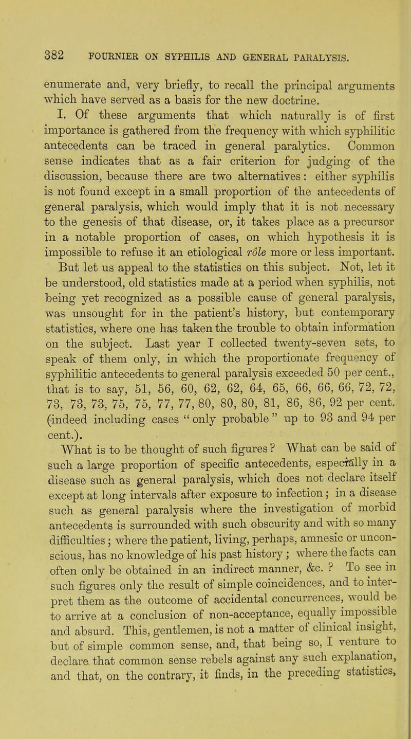 enumerate and, very briefly, to recall the principal arguments which have served as a basis for the new doctrine. I. Of these arguments that which naturally is of first importance is gathered from the frequency with which syphilitic antecedents can be traced in general paralytics. Common sense indicates that as a fair criterion for judging of the discussion, because there are two alternatives: either syphilis is not found except in a small proportion of the antecedents of general paralysis, which would imply that it is not necessary to the genesis of that disease, or, it takes place as a precursor in a notable proportion of cases, on which hypothesis it is impossible to refuse it an etiological role more or less important. But let us appeal to the statistics on this subject. Not, let it be understood, old statistics made at a period when syphilis, not being yet recognized as a possible cause of general paralysis, was unsought for in the patient’s history, but contemporary statistics, where one has taken the trouble to obtain information on the subject. Last year I collected twenty-seven sets, to speak of them only, in which the proportionate frequency of syphilitic antecedents to general paralysis exceeded 50 per cent., that is to say, 51, 56, 60, 62, 62, 64, 65, 66, 66, 66, 72, 72, 73, 73, 73, 75, 75, 77, 77, 80, 80, 80, 81, 86, 86, 92 per cent, (indeed including cases “ only probable ” up to 93 and 94 per cent.). What is to be thought of such figures ? What can be said of such a large proportion of specific antecedents, especially in a disease such as general paralysis, which does not declare itself except at long intervals after exposure to infection; in a disease such as general paralysis where the investigation of morbid antecedents is surrounded with such obscurity and with so many difficulties ; where the patient, living, perhaps, amnesic or uncon- scious, has no knowledge of his past history ; where the facts can often only be obtained in an indirect manner, &c. ? do see in such figures only the result of simple coincidences, and to inter- pret them as the outcome of accidental concurrences, v ould be to arrive at a conclusion of non-acceptance, equally impossible and absurd. This, gentlemen, is not a matter of clinical insight, but of simple common sense, and, that being so, I venture to declare that common sense rebels against any such explanation, and that, on the contrary, it finds, in the preceding statistics,