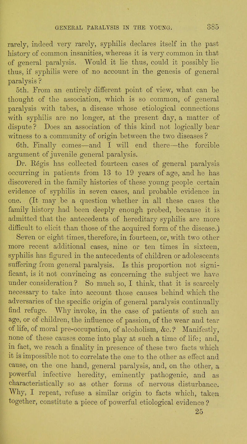 rarely, indeed very rarely, syphilis declares itself in the past history of common insanities, whereas it is very common in that of general paralysis. Would it lie thus, could it possibly lie thus, if syphilis were of no account in the genesis of general paralysis ? 5th. From an entirely different point of view, what can be thought of the association, which is so common, of general paralysis with tabes, a disease whose etiological connections with syphilis are no longer, at the present day, a matter of dispute ? Does an association of this kind not logically bear witness to a community of origin between the two diseases ? 6th. Finally comes—and I will end there—the forcible argument of juvenile general paralysis. Dr. Regis has collected fourteen cases of general paralysis occurring in patients from 13 to 19 years of age, and he has discovered in the family histories of these young people certain evidence of syphilis in seven cases, and probable evidence in one. (It may be a question whether in all these cases the family history had been deeply enough probed, because it is admitted that the antecedents of hereditary syphilis are more difficult to elicit than those of the acquired form of the disease.) Seven or eight times, therefore, in fourteen, or, with two other more recent additional cases, nine or ten times in sixteen, syphilis has figured in the antecedents of children or adolescents suffering from general paralysis. Is this proportion not signi- ficant, is it not convincing as concerning the subject we have under consideration ? So much so, I think, that it is scarcely necessary to take into account those causes behind which the adversaries of the specific origin of general paralysis continually find refuge. Why invoke, in the case of patients of such an age, or of children, the influence of passion, of the wear and tear of life, of moral pre-occupation, of alcoholism, &c.? Manifestly, none of these causes come into play at such a time of life; and, in fact, we reach a finality in presence of these two facts which it is impossible not to correlate the one to the other as effect and cause, on the one hand, general paralysis, and, on the other, a powerful infective heredity, eminently pathogenic, and as characteristically so as other forms of nervous disturbance. Why, I repeat, refuse a similar origin to facts which, taken together, constitute a piece of powerful etiological evidence ? 25