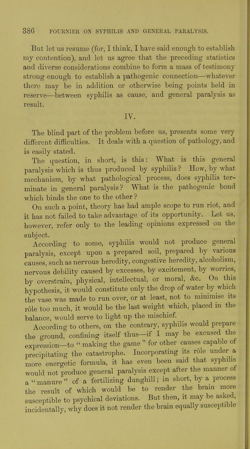 But let us resume (for, I think, I have said enough to establish my contention), and let us agree that the preceding statistics and diverse considerations combine to form a mass of testimony strong enough to establish a pathogenic connection—whatever there may be in addition or otherwise being points held in reserve—between syphilis as cause, and general paralysis as result. IV. The blind part of the problem before us, presents some very different difficulties. It deals with a question of pathology, and is easily stated. The question, in short, is this: What is this general paralysis which is thus produced by syphilis? How, by what mechanism, by what pathological process, does syphilis ter- minate in general paralysis ? What is the pathogenic bond which binds the one to the other ? On such a point, theory has had ample scope to run riot, and it has not failed to take advantage of its opportunity. Let us, however, refer only to the leading opinions expressed on the subject. According to some, syphilis would not produce general paralysis, except upon a prepared soil, prepared by various causes, such as nervous heredity, congestive heredity, alcoholism, nervous debility caused by excesses, by excitement, by woiries, by overstrain, physical, intellectual, or moral, &c. On this hypothesis, it would constitute only the drop of water by which the vase was made to run over, or at least, not to minimise its role too much, it would be the last weight which, placed in the balance, would serve to light up the mischief. According to others, on the contrary, syphilis would prepare the ground, confining itself thus—if I may be excused the expression—to “ making the game ” for other causes capable of precipitating the catastrophe. Incorporating its role under a more energetic formula, it has even been said that syphilis would not produce general paralysis except after the manner of a “ manure ” of a fertilizing dunghill; in short, by a process the result of which would be to render the brain more susceptible to psychical deviations. But then, it may be asked, incidentally, why does it not render the brain equally susceptible