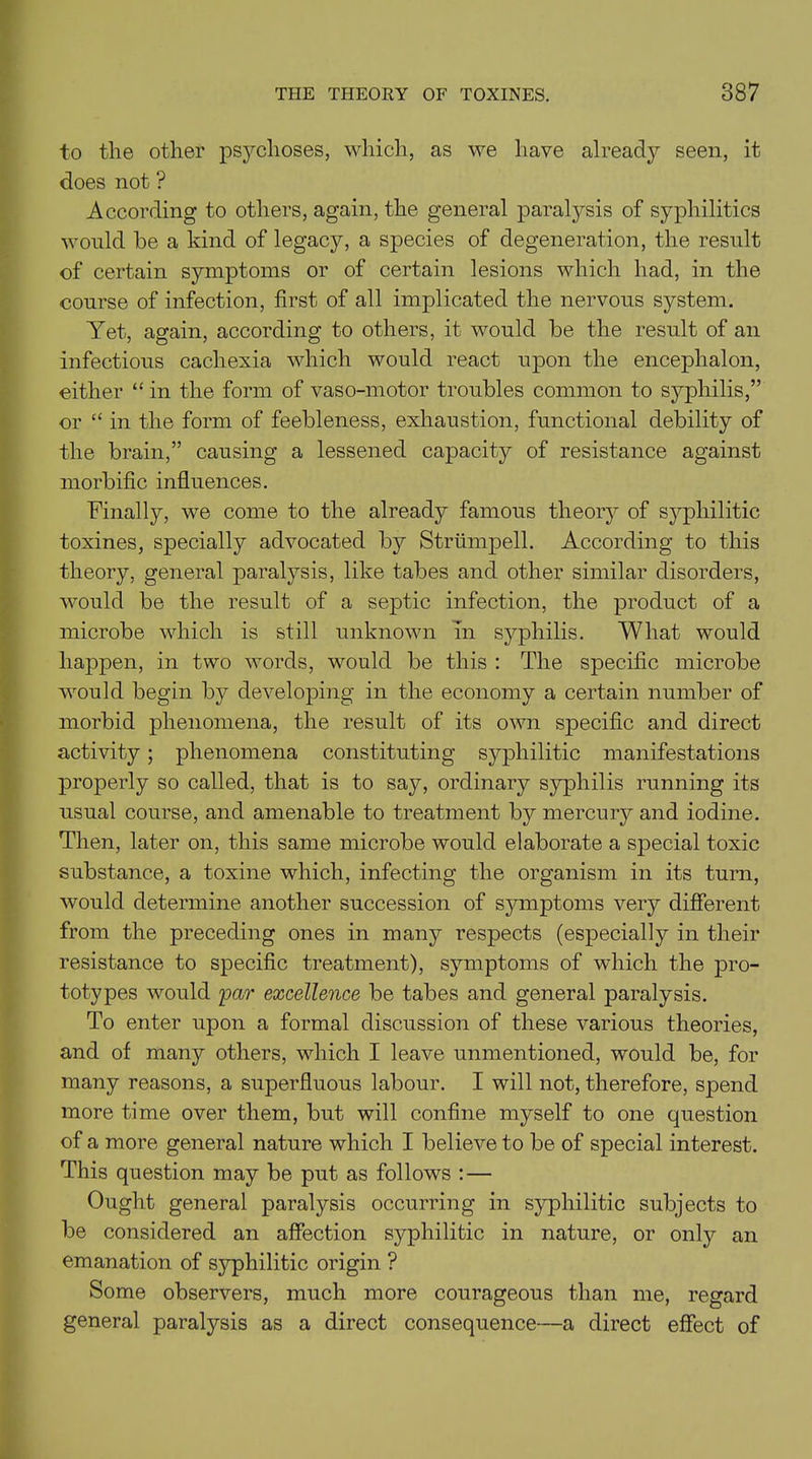to the other psychoses, which, as we have already seen, it does not ? According to others, again, the general paralysis of syphilitics would he a kind of legacy, a species of degeneration, the result of certain symptoms or of certain lesions which had, in the course of infection, first of all implicated the nervous system. Yet, again, according to others, it would be the result of an infectious cachexia which would react upon the encephalon, either “ in the form of vaso-motor troubles common to syphilis,” or “ in the form of feebleness, exhaustion, functional debility of the brain,” causing a lessened capacity of resistance against morbific influences. Finally, we come to the already famous theory of syphilitic toxines, specially advocated by Strumpell. According to this theory, general paralysis, like tabes and other similar disorders, would be the result of a septic infection, the product of a microbe which is still unknown in syphilis. What would happen, in two words, would be this : The specific microbe would begin by developing in the economy a certain number of morbid phenomena, the result of its own specific and direct activity; phenomena constituting syphilitic manifestations properly so called, that is to say, ordinary syphilis running its usual course, and amenable to treatment by mercury and iodine. Then, later on, this same microbe would elaborate a special toxic substance, a toxine which, infecting the organism in its turn, would determine another succession of symptoms very different from the preceding ones in many respects (especially in their resistance to specific treatment), symptoms of which the pro- totypes would par excellence be tabes and general paralysis. To enter upon a formal discussion of these various theories, and of many others, which I leave unmentioned, would be, for many reasons, a superfluous labour. I will not, therefore, spend more time over them, but will confine myself to one question of a more general nature which I believe to be of special interest. This question may be put as follows : — Ought general paralysis occurring in syphilitic subjects to be considered an affection syphilitic in nature, or only an emanation of syphilitic origin ? Some observers, much more courageous than me, regard general paralysis as a direct consequence—a direct effect of