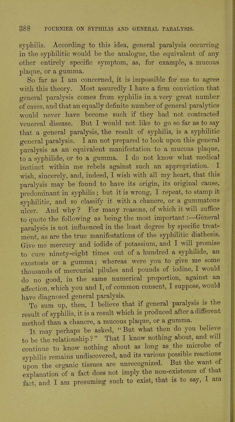 syphilis. According to this idea, general paralysis occurring in the syphilitic would be the analogue, the equivalent of any other entirely specific symptom, as, for example, a mucous plaque, or a gumma. So far as I am concerned, it is impossible for me to agree with this theory. Most assuredly I have a firm conviction that general paralysis comes from syphilis in a very great number of cases, and that an equally definite number of general paralytics would never have become such if they had not contracted venereal disease. But I would not like to go so far as to say that a general paralysis, the result of syphilis, is a syphilitic general paralysis. I am not prepared to look upon this general paralysis as an equivalent manifestation to a mucous plaque, to a syphilide, or to a gumma. I do not know what medical instinct within me rebels against such an appropriation. I wish, sincerely, and, indeed, I wish with all my heart, that this paralysis may be found to have its origin, its original cause, predominant in syphilis; but it is wrong, I repeat, to stamp it syphilitic, and so classify it with a chancre, or a gummatous ulcer. And why ? For many reasons, of which it will suffice to quote the following as being the most important:—General paralysis is not influenced in the least degree by specific treat- ment, as are the true manifestations of the syphilitic diathesis. Give me mercury and iodide of potassium, and I will promise to cure ninety-eight times out of a hundred a syphilide, an exostosis or a gumma; whereas were you to give me some thousands of mercurial pilules and pounds of iodine, I would do no good, in the same numerical proportion, against an affection, which you and I, of common consent, I suppose, would have diagnosed general paralysis. To sum up, then, I believe that if general paralysis is the result of syphilis, it is a result which is produced after a different method than a chancre, a mucous plaque, or a gumma. It may perhaps be asked, “ But what then do you believe to be the relationship ? ” That I know nothing about, and will continue to know nothing about as long as the microbe of syphilis remains undiscovered, and its various possible reactions upon the organic tissues are unrecognized. But the want of explanation of a fact does not imply the non-existence of that fact, and I am presuming such to exist, that is to say, I am