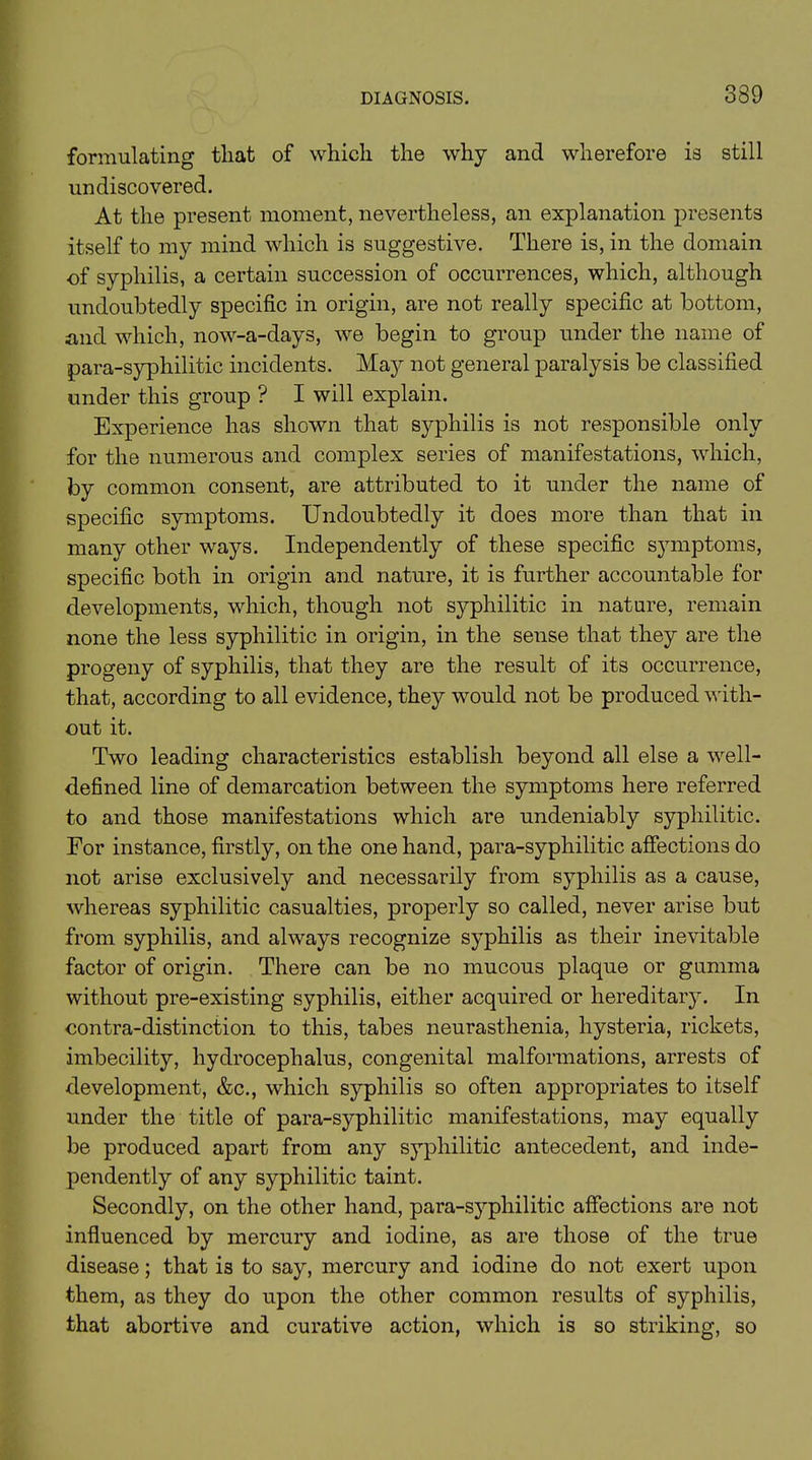 formulating that of which the why and wherefore is still undiscovered. At the present moment, nevertheless, an explanation presents itself to my mind which is suggestive. There is, in the domain of syphilis, a certain succession of occurrences, which, although undoubtedly specific in origin, are not really specific at bottom, and which, now-a-days, we begin to group under the name of para-syphilitic incidents. Maj^ not general paralysis be classified under this group ? I will explain. Experience has shown that syphilis is not responsible only for the numerous and complex series of manifestations, which, by common consent, are attributed to it under the name of specific symptoms. Undoubtedly it does more than that in many other ways. Independently of these specific symptoms, specific both in origin and nature, it is further accountable for developments, which, though not syphilitic in nature, remain none the less syphilitic in origin, in the sense that they are the progeny of syphilis, that they are the result of its occurrence, that, according to all evidence, they would not be produced with- out it. Two leading characteristics establish beyond all else a well- defined line of demarcation between the symptoms here referred to and those manifestations which are undeniably syphilitic. For instance, firstly, on the one hand, para-syphilitic affections do not arise exclusively and necessarily from syphilis as a cause, whereas syphilitic casualties, properly so called, never arise but from syphilis, and always recognize syphilis as their inevitable factor of origin. There can be no mucous plaque or gumma without pre-existing syphilis, either acquired or hereditary. In contra-distinction to this, tabes neurasthenia, hysteria, rickets, imbecility, hydrocephalus, congenital malformations, arrests of development, &c., which syphilis so often appropriates to itself under the title of para-syphilitic manifestations, may equally be produced apart from any syphilitic antecedent, and inde- pendently of any syphilitic taint. Secondly, on the other hand, para-syphilitic affections are not influenced by mercury and iodine, as are those of the true disease; that is to say, mercury and iodine do not exert upon them, as they do upon the other common results of syphilis, that abortive and curative action, which is so striking, so